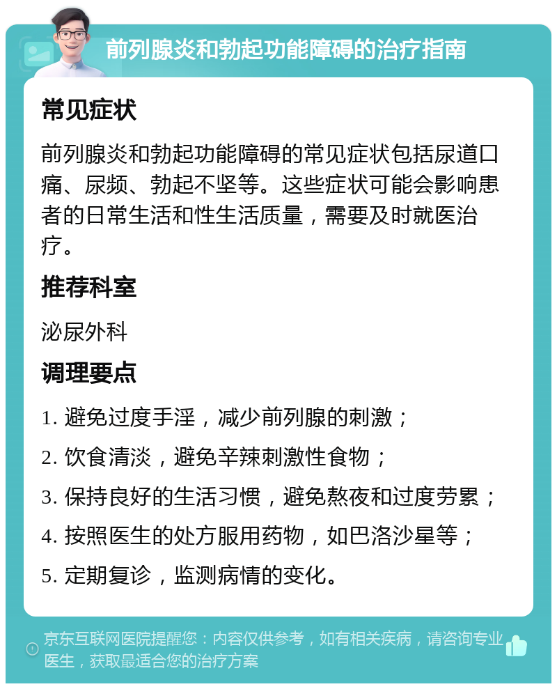 前列腺炎和勃起功能障碍的治疗指南 常见症状 前列腺炎和勃起功能障碍的常见症状包括尿道口痛、尿频、勃起不坚等。这些症状可能会影响患者的日常生活和性生活质量，需要及时就医治疗。 推荐科室 泌尿外科 调理要点 1. 避免过度手淫，减少前列腺的刺激； 2. 饮食清淡，避免辛辣刺激性食物； 3. 保持良好的生活习惯，避免熬夜和过度劳累； 4. 按照医生的处方服用药物，如巴洛沙星等； 5. 定期复诊，监测病情的变化。