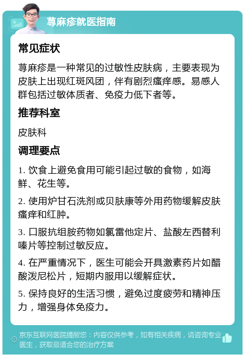 荨麻疹就医指南 常见症状 荨麻疹是一种常见的过敏性皮肤病，主要表现为皮肤上出现红斑风团，伴有剧烈瘙痒感。易感人群包括过敏体质者、免疫力低下者等。 推荐科室 皮肤科 调理要点 1. 饮食上避免食用可能引起过敏的食物，如海鲜、花生等。 2. 使用炉甘石洗剂或贝肤康等外用药物缓解皮肤瘙痒和红肿。 3. 口服抗组胺药物如氯雷他定片、盐酸左西替利嗪片等控制过敏反应。 4. 在严重情况下，医生可能会开具激素药片如醋酸泼尼松片，短期内服用以缓解症状。 5. 保持良好的生活习惯，避免过度疲劳和精神压力，增强身体免疫力。