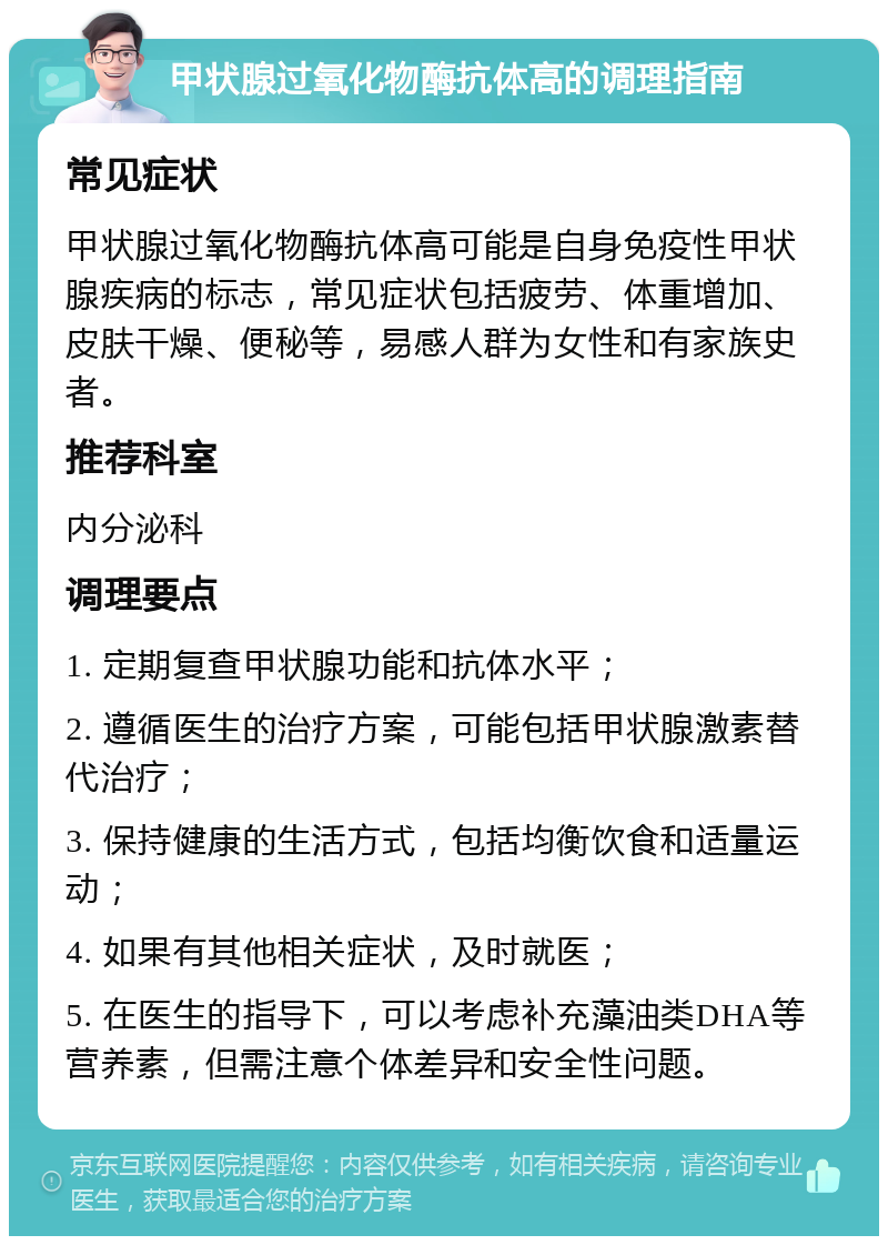 甲状腺过氧化物酶抗体高的调理指南 常见症状 甲状腺过氧化物酶抗体高可能是自身免疫性甲状腺疾病的标志，常见症状包括疲劳、体重增加、皮肤干燥、便秘等，易感人群为女性和有家族史者。 推荐科室 内分泌科 调理要点 1. 定期复查甲状腺功能和抗体水平； 2. 遵循医生的治疗方案，可能包括甲状腺激素替代治疗； 3. 保持健康的生活方式，包括均衡饮食和适量运动； 4. 如果有其他相关症状，及时就医； 5. 在医生的指导下，可以考虑补充藻油类DHA等营养素，但需注意个体差异和安全性问题。