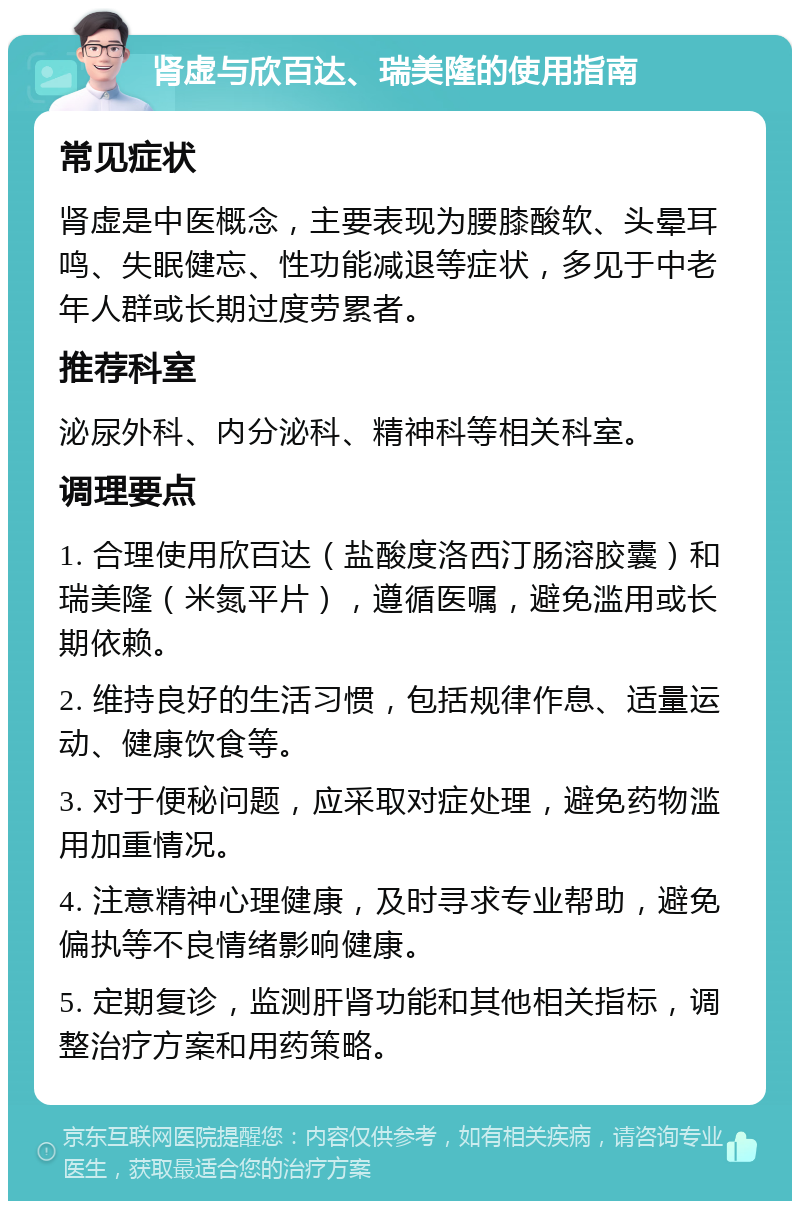 肾虚与欣百达、瑞美隆的使用指南 常见症状 肾虚是中医概念，主要表现为腰膝酸软、头晕耳鸣、失眠健忘、性功能减退等症状，多见于中老年人群或长期过度劳累者。 推荐科室 泌尿外科、内分泌科、精神科等相关科室。 调理要点 1. 合理使用欣百达（盐酸度洛西汀肠溶胶囊）和瑞美隆（米氮平片），遵循医嘱，避免滥用或长期依赖。 2. 维持良好的生活习惯，包括规律作息、适量运动、健康饮食等。 3. 对于便秘问题，应采取对症处理，避免药物滥用加重情况。 4. 注意精神心理健康，及时寻求专业帮助，避免偏执等不良情绪影响健康。 5. 定期复诊，监测肝肾功能和其他相关指标，调整治疗方案和用药策略。