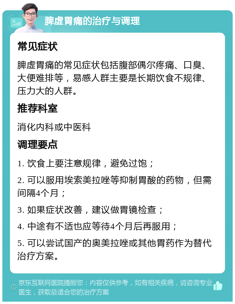 脾虚胃痛的治疗与调理 常见症状 脾虚胃痛的常见症状包括腹部偶尔疼痛、口臭、大便难排等，易感人群主要是长期饮食不规律、压力大的人群。 推荐科室 消化内科或中医科 调理要点 1. 饮食上要注意规律，避免过饱； 2. 可以服用埃索美拉唑等抑制胃酸的药物，但需间隔4个月； 3. 如果症状改善，建议做胃镜检查； 4. 中途有不适也应等待4个月后再服用； 5. 可以尝试国产的奥美拉唑或其他胃药作为替代治疗方案。