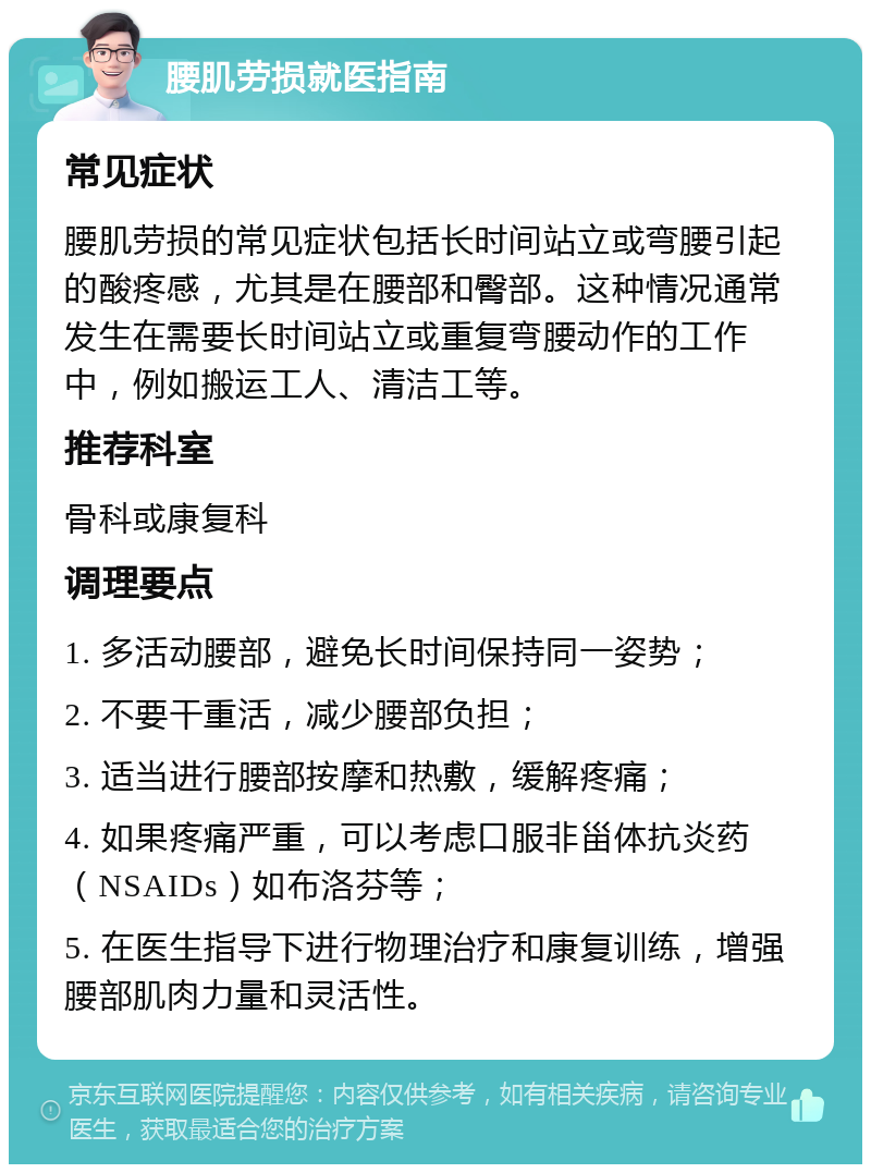 腰肌劳损就医指南 常见症状 腰肌劳损的常见症状包括长时间站立或弯腰引起的酸疼感，尤其是在腰部和臀部。这种情况通常发生在需要长时间站立或重复弯腰动作的工作中，例如搬运工人、清洁工等。 推荐科室 骨科或康复科 调理要点 1. 多活动腰部，避免长时间保持同一姿势； 2. 不要干重活，减少腰部负担； 3. 适当进行腰部按摩和热敷，缓解疼痛； 4. 如果疼痛严重，可以考虑口服非甾体抗炎药（NSAIDs）如布洛芬等； 5. 在医生指导下进行物理治疗和康复训练，增强腰部肌肉力量和灵活性。