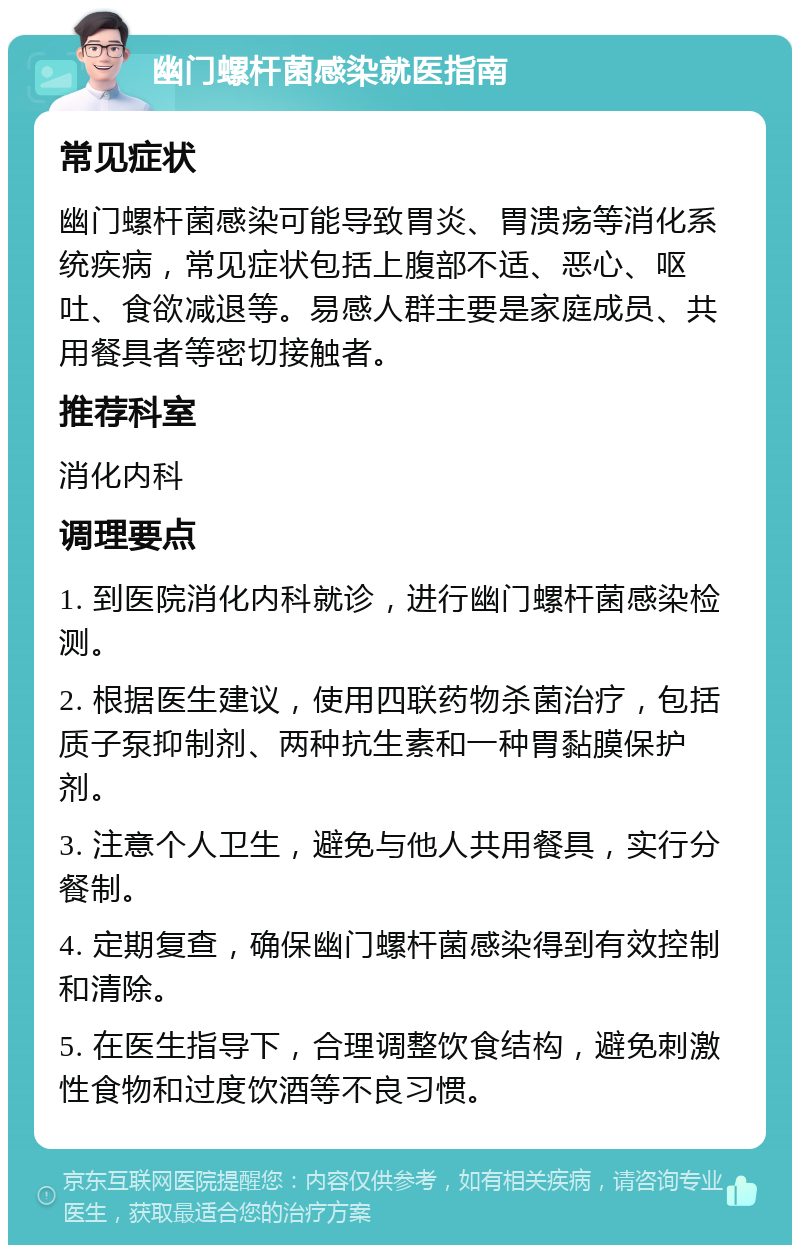 幽门螺杆菌感染就医指南 常见症状 幽门螺杆菌感染可能导致胃炎、胃溃疡等消化系统疾病，常见症状包括上腹部不适、恶心、呕吐、食欲减退等。易感人群主要是家庭成员、共用餐具者等密切接触者。 推荐科室 消化内科 调理要点 1. 到医院消化内科就诊，进行幽门螺杆菌感染检测。 2. 根据医生建议，使用四联药物杀菌治疗，包括质子泵抑制剂、两种抗生素和一种胃黏膜保护剂。 3. 注意个人卫生，避免与他人共用餐具，实行分餐制。 4. 定期复查，确保幽门螺杆菌感染得到有效控制和清除。 5. 在医生指导下，合理调整饮食结构，避免刺激性食物和过度饮酒等不良习惯。