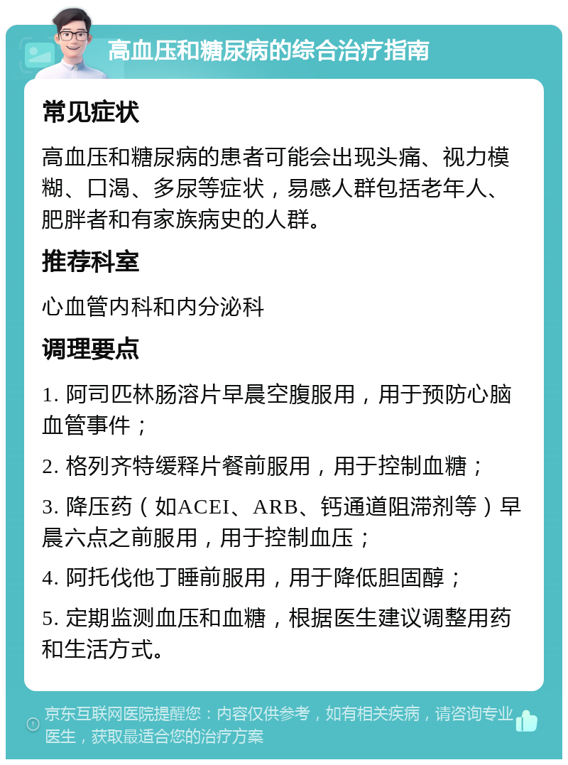 高血压和糖尿病的综合治疗指南 常见症状 高血压和糖尿病的患者可能会出现头痛、视力模糊、口渴、多尿等症状，易感人群包括老年人、肥胖者和有家族病史的人群。 推荐科室 心血管内科和内分泌科 调理要点 1. 阿司匹林肠溶片早晨空腹服用，用于预防心脑血管事件； 2. 格列齐特缓释片餐前服用，用于控制血糖； 3. 降压药（如ACEI、ARB、钙通道阻滞剂等）早晨六点之前服用，用于控制血压； 4. 阿托伐他丁睡前服用，用于降低胆固醇； 5. 定期监测血压和血糖，根据医生建议调整用药和生活方式。