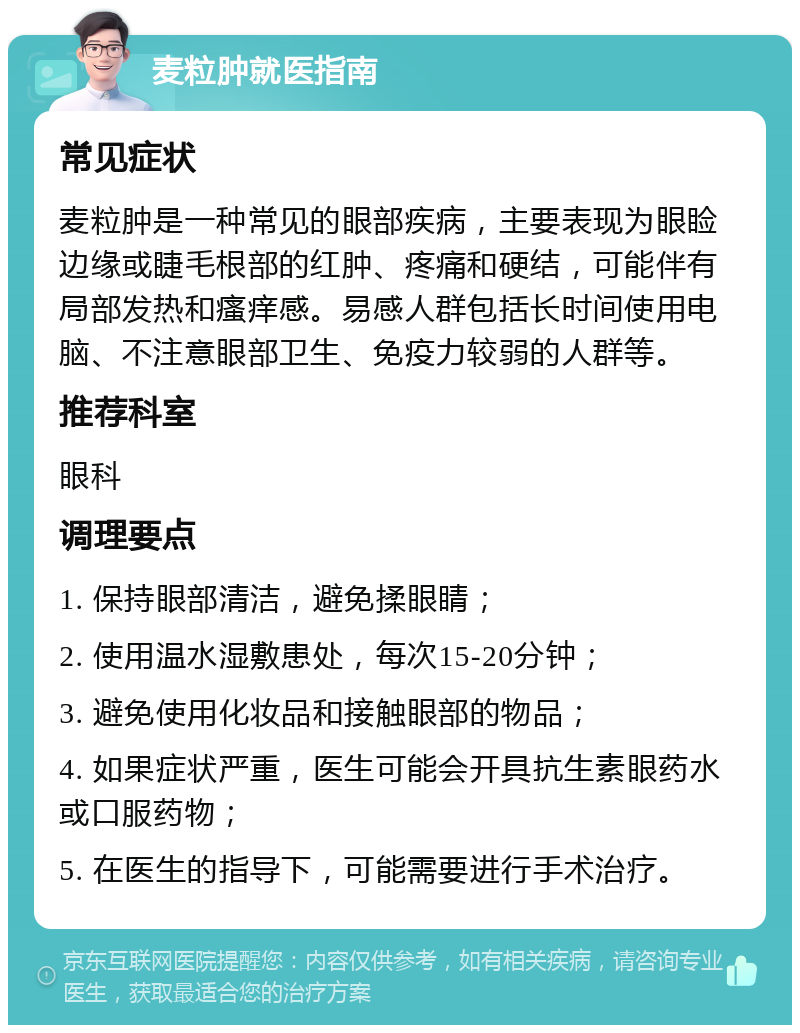 麦粒肿就医指南 常见症状 麦粒肿是一种常见的眼部疾病，主要表现为眼睑边缘或睫毛根部的红肿、疼痛和硬结，可能伴有局部发热和瘙痒感。易感人群包括长时间使用电脑、不注意眼部卫生、免疫力较弱的人群等。 推荐科室 眼科 调理要点 1. 保持眼部清洁，避免揉眼睛； 2. 使用温水湿敷患处，每次15-20分钟； 3. 避免使用化妆品和接触眼部的物品； 4. 如果症状严重，医生可能会开具抗生素眼药水或口服药物； 5. 在医生的指导下，可能需要进行手术治疗。