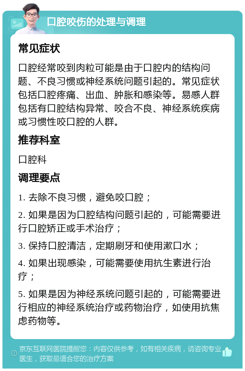 口腔咬伤的处理与调理 常见症状 口腔经常咬到肉粒可能是由于口腔内的结构问题、不良习惯或神经系统问题引起的。常见症状包括口腔疼痛、出血、肿胀和感染等。易感人群包括有口腔结构异常、咬合不良、神经系统疾病或习惯性咬口腔的人群。 推荐科室 口腔科 调理要点 1. 去除不良习惯，避免咬口腔； 2. 如果是因为口腔结构问题引起的，可能需要进行口腔矫正或手术治疗； 3. 保持口腔清洁，定期刷牙和使用漱口水； 4. 如果出现感染，可能需要使用抗生素进行治疗； 5. 如果是因为神经系统问题引起的，可能需要进行相应的神经系统治疗或药物治疗，如使用抗焦虑药物等。