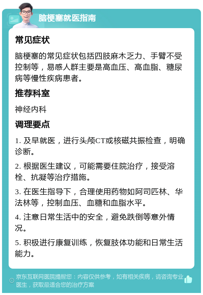 脑梗塞就医指南 常见症状 脑梗塞的常见症状包括四肢麻木乏力、手臂不受控制等，易感人群主要是高血压、高血脂、糖尿病等慢性疾病患者。 推荐科室 神经内科 调理要点 1. 及早就医，进行头颅CT或核磁共振检查，明确诊断。 2. 根据医生建议，可能需要住院治疗，接受溶栓、抗凝等治疗措施。 3. 在医生指导下，合理使用药物如阿司匹林、华法林等，控制血压、血糖和血脂水平。 4. 注意日常生活中的安全，避免跌倒等意外情况。 5. 积极进行康复训练，恢复肢体功能和日常生活能力。