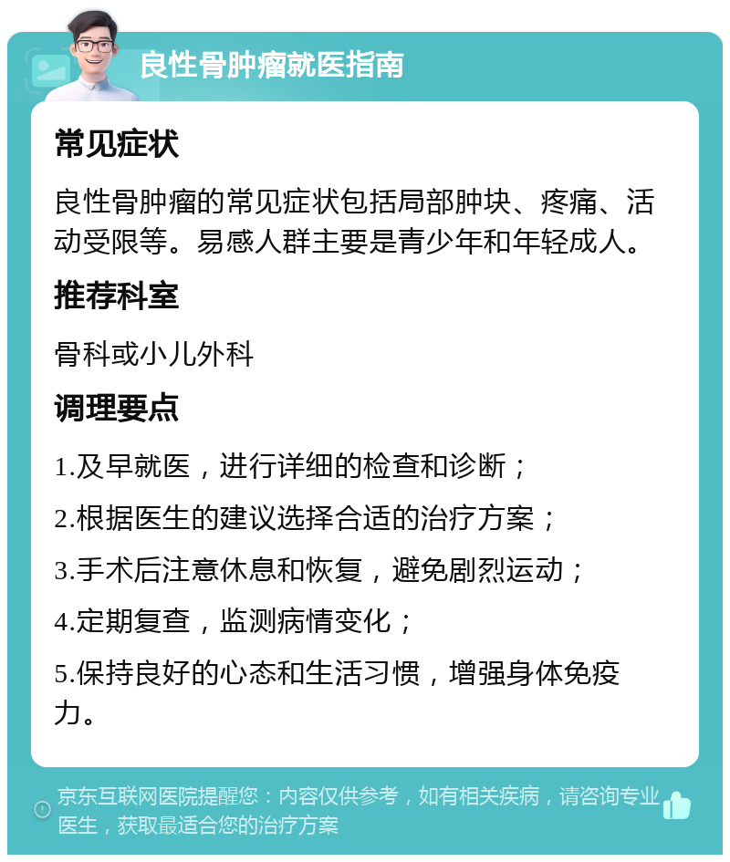 良性骨肿瘤就医指南 常见症状 良性骨肿瘤的常见症状包括局部肿块、疼痛、活动受限等。易感人群主要是青少年和年轻成人。 推荐科室 骨科或小儿外科 调理要点 1.及早就医，进行详细的检查和诊断； 2.根据医生的建议选择合适的治疗方案； 3.手术后注意休息和恢复，避免剧烈运动； 4.定期复查，监测病情变化； 5.保持良好的心态和生活习惯，增强身体免疫力。