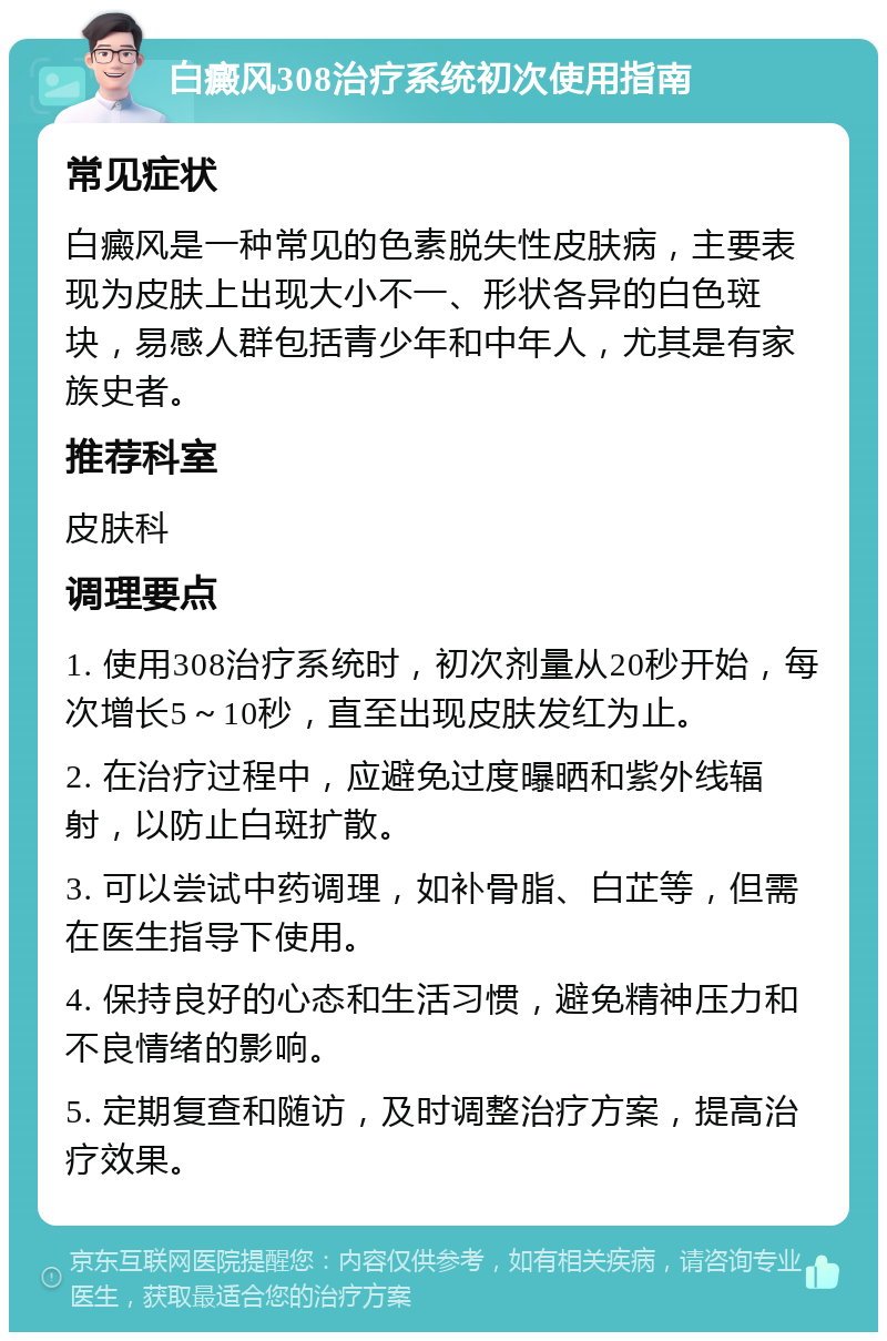 白癜风308治疗系统初次使用指南 常见症状 白癜风是一种常见的色素脱失性皮肤病，主要表现为皮肤上出现大小不一、形状各异的白色斑块，易感人群包括青少年和中年人，尤其是有家族史者。 推荐科室 皮肤科 调理要点 1. 使用308治疗系统时，初次剂量从20秒开始，每次增长5～10秒，直至出现皮肤发红为止。 2. 在治疗过程中，应避免过度曝晒和紫外线辐射，以防止白斑扩散。 3. 可以尝试中药调理，如补骨脂、白芷等，但需在医生指导下使用。 4. 保持良好的心态和生活习惯，避免精神压力和不良情绪的影响。 5. 定期复查和随访，及时调整治疗方案，提高治疗效果。