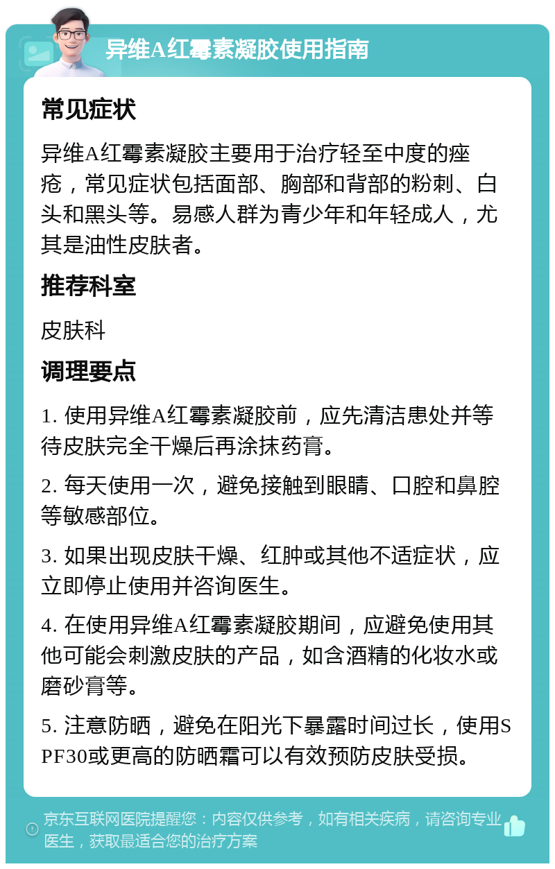 异维A红霉素凝胶使用指南 常见症状 异维A红霉素凝胶主要用于治疗轻至中度的痤疮，常见症状包括面部、胸部和背部的粉刺、白头和黑头等。易感人群为青少年和年轻成人，尤其是油性皮肤者。 推荐科室 皮肤科 调理要点 1. 使用异维A红霉素凝胶前，应先清洁患处并等待皮肤完全干燥后再涂抹药膏。 2. 每天使用一次，避免接触到眼睛、口腔和鼻腔等敏感部位。 3. 如果出现皮肤干燥、红肿或其他不适症状，应立即停止使用并咨询医生。 4. 在使用异维A红霉素凝胶期间，应避免使用其他可能会刺激皮肤的产品，如含酒精的化妆水或磨砂膏等。 5. 注意防晒，避免在阳光下暴露时间过长，使用SPF30或更高的防晒霜可以有效预防皮肤受损。