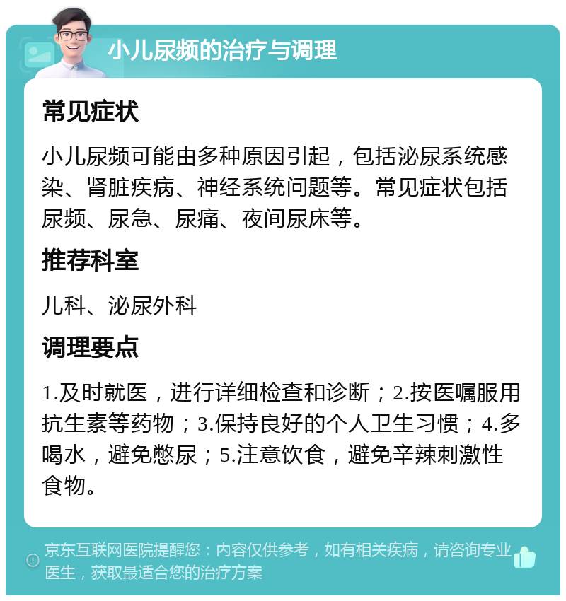 小儿尿频的治疗与调理 常见症状 小儿尿频可能由多种原因引起，包括泌尿系统感染、肾脏疾病、神经系统问题等。常见症状包括尿频、尿急、尿痛、夜间尿床等。 推荐科室 儿科、泌尿外科 调理要点 1.及时就医，进行详细检查和诊断；2.按医嘱服用抗生素等药物；3.保持良好的个人卫生习惯；4.多喝水，避免憋尿；5.注意饮食，避免辛辣刺激性食物。