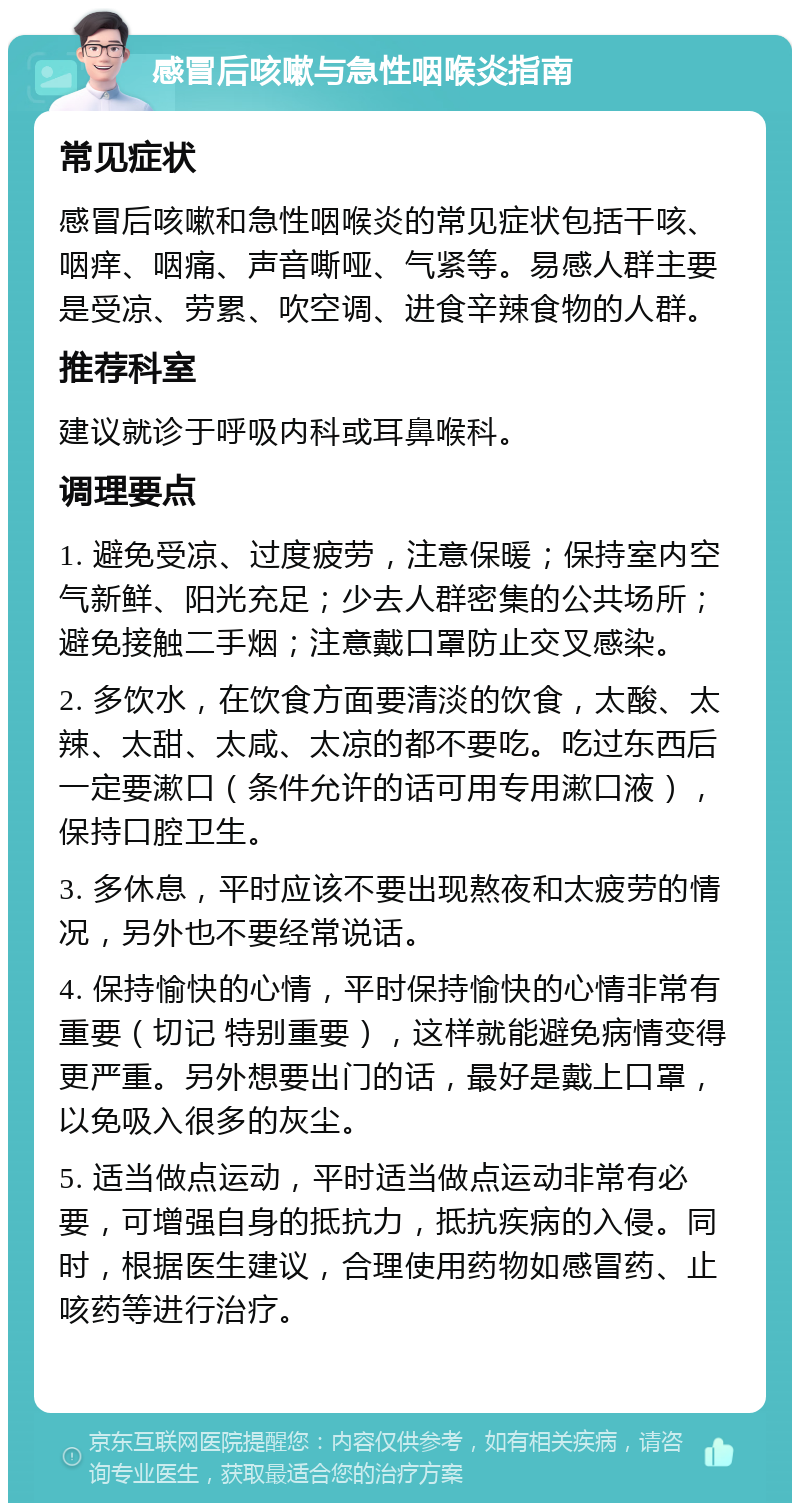 感冒后咳嗽与急性咽喉炎指南 常见症状 感冒后咳嗽和急性咽喉炎的常见症状包括干咳、咽痒、咽痛、声音嘶哑、气紧等。易感人群主要是受凉、劳累、吹空调、进食辛辣食物的人群。 推荐科室 建议就诊于呼吸内科或耳鼻喉科。 调理要点 1. 避免受凉、过度疲劳，注意保暖；保持室内空气新鲜、阳光充足；少去人群密集的公共场所；避免接触二手烟；注意戴口罩防止交叉感染。 2. 多饮水，在饮食方面要清淡的饮食，太酸、太辣、太甜、太咸、太凉的都不要吃。吃过东西后一定要漱口（条件允许的话可用专用漱口液），保持口腔卫生。 3. 多休息，平时应该不要出现熬夜和太疲劳的情况，另外也不要经常说话。 4. 保持愉快的心情，平时保持愉快的心情非常有重要（切记 特别重要），这样就能避免病情变得更严重。另外想要出门的话，最好是戴上口罩，以免吸入很多的灰尘。 5. 适当做点运动，平时适当做点运动非常有必要，可增强自身的抵抗力，抵抗疾病的入侵。同时，根据医生建议，合理使用药物如感冒药、止咳药等进行治疗。