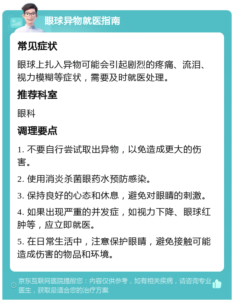 眼球异物就医指南 常见症状 眼球上扎入异物可能会引起剧烈的疼痛、流泪、视力模糊等症状，需要及时就医处理。 推荐科室 眼科 调理要点 1. 不要自行尝试取出异物，以免造成更大的伤害。 2. 使用消炎杀菌眼药水预防感染。 3. 保持良好的心态和休息，避免对眼睛的刺激。 4. 如果出现严重的并发症，如视力下降、眼球红肿等，应立即就医。 5. 在日常生活中，注意保护眼睛，避免接触可能造成伤害的物品和环境。