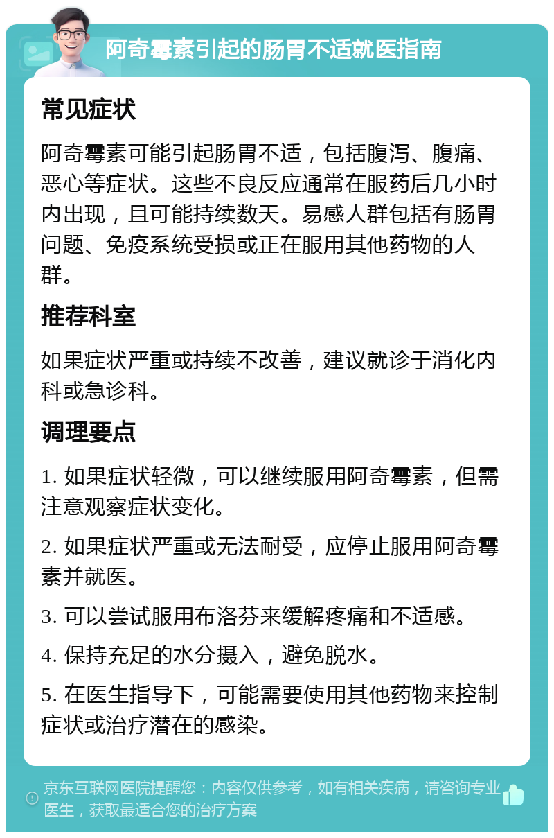 阿奇霉素引起的肠胃不适就医指南 常见症状 阿奇霉素可能引起肠胃不适，包括腹泻、腹痛、恶心等症状。这些不良反应通常在服药后几小时内出现，且可能持续数天。易感人群包括有肠胃问题、免疫系统受损或正在服用其他药物的人群。 推荐科室 如果症状严重或持续不改善，建议就诊于消化内科或急诊科。 调理要点 1. 如果症状轻微，可以继续服用阿奇霉素，但需注意观察症状变化。 2. 如果症状严重或无法耐受，应停止服用阿奇霉素并就医。 3. 可以尝试服用布洛芬来缓解疼痛和不适感。 4. 保持充足的水分摄入，避免脱水。 5. 在医生指导下，可能需要使用其他药物来控制症状或治疗潜在的感染。