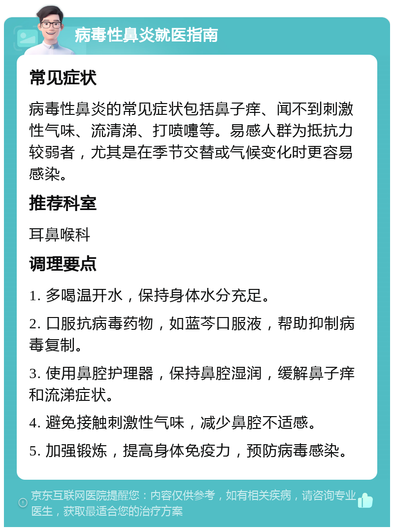 病毒性鼻炎就医指南 常见症状 病毒性鼻炎的常见症状包括鼻子痒、闻不到刺激性气味、流清涕、打喷嚏等。易感人群为抵抗力较弱者，尤其是在季节交替或气候变化时更容易感染。 推荐科室 耳鼻喉科 调理要点 1. 多喝温开水，保持身体水分充足。 2. 口服抗病毒药物，如蓝芩口服液，帮助抑制病毒复制。 3. 使用鼻腔护理器，保持鼻腔湿润，缓解鼻子痒和流涕症状。 4. 避免接触刺激性气味，减少鼻腔不适感。 5. 加强锻炼，提高身体免疫力，预防病毒感染。