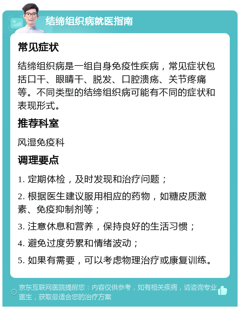 结缔组织病就医指南 常见症状 结缔组织病是一组自身免疫性疾病，常见症状包括口干、眼睛干、脱发、口腔溃疡、关节疼痛等。不同类型的结缔组织病可能有不同的症状和表现形式。 推荐科室 风湿免疫科 调理要点 1. 定期体检，及时发现和治疗问题； 2. 根据医生建议服用相应的药物，如糖皮质激素、免疫抑制剂等； 3. 注意休息和营养，保持良好的生活习惯； 4. 避免过度劳累和情绪波动； 5. 如果有需要，可以考虑物理治疗或康复训练。