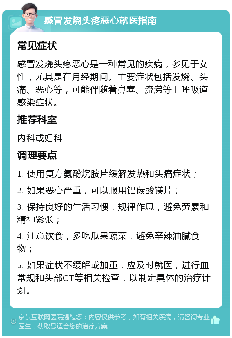 感冒发烧头疼恶心就医指南 常见症状 感冒发烧头疼恶心是一种常见的疾病，多见于女性，尤其是在月经期间。主要症状包括发烧、头痛、恶心等，可能伴随着鼻塞、流涕等上呼吸道感染症状。 推荐科室 内科或妇科 调理要点 1. 使用复方氨酚烷胺片缓解发热和头痛症状； 2. 如果恶心严重，可以服用铝碳酸镁片； 3. 保持良好的生活习惯，规律作息，避免劳累和精神紧张； 4. 注意饮食，多吃瓜果蔬菜，避免辛辣油腻食物； 5. 如果症状不缓解或加重，应及时就医，进行血常规和头部CT等相关检查，以制定具体的治疗计划。