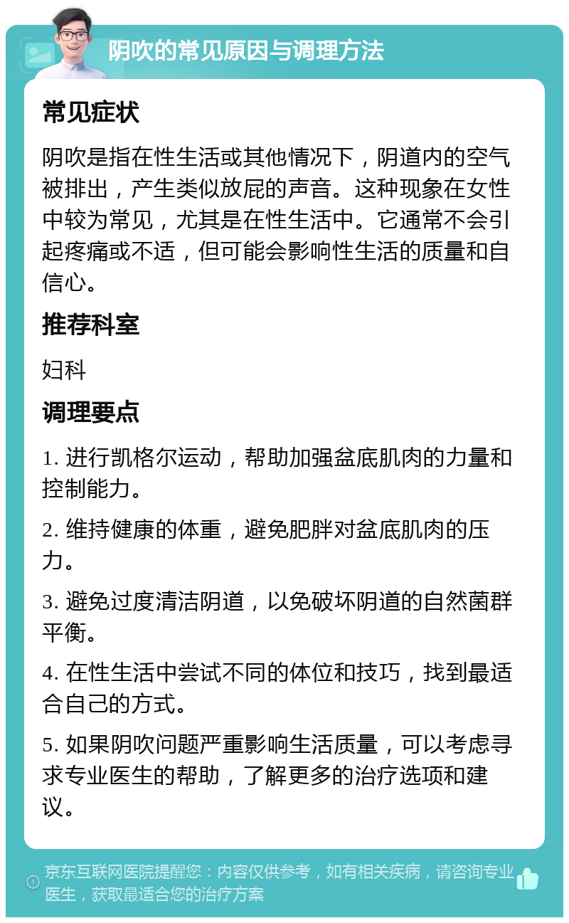 阴吹的常见原因与调理方法 常见症状 阴吹是指在性生活或其他情况下，阴道内的空气被排出，产生类似放屁的声音。这种现象在女性中较为常见，尤其是在性生活中。它通常不会引起疼痛或不适，但可能会影响性生活的质量和自信心。 推荐科室 妇科 调理要点 1. 进行凯格尔运动，帮助加强盆底肌肉的力量和控制能力。 2. 维持健康的体重，避免肥胖对盆底肌肉的压力。 3. 避免过度清洁阴道，以免破坏阴道的自然菌群平衡。 4. 在性生活中尝试不同的体位和技巧，找到最适合自己的方式。 5. 如果阴吹问题严重影响生活质量，可以考虑寻求专业医生的帮助，了解更多的治疗选项和建议。