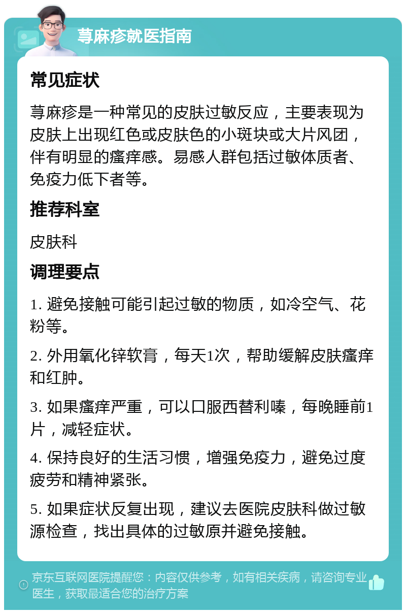 荨麻疹就医指南 常见症状 荨麻疹是一种常见的皮肤过敏反应，主要表现为皮肤上出现红色或皮肤色的小斑块或大片风团，伴有明显的瘙痒感。易感人群包括过敏体质者、免疫力低下者等。 推荐科室 皮肤科 调理要点 1. 避免接触可能引起过敏的物质，如冷空气、花粉等。 2. 外用氧化锌软膏，每天1次，帮助缓解皮肤瘙痒和红肿。 3. 如果瘙痒严重，可以口服西替利嗪，每晚睡前1片，减轻症状。 4. 保持良好的生活习惯，增强免疫力，避免过度疲劳和精神紧张。 5. 如果症状反复出现，建议去医院皮肤科做过敏源检查，找出具体的过敏原并避免接触。