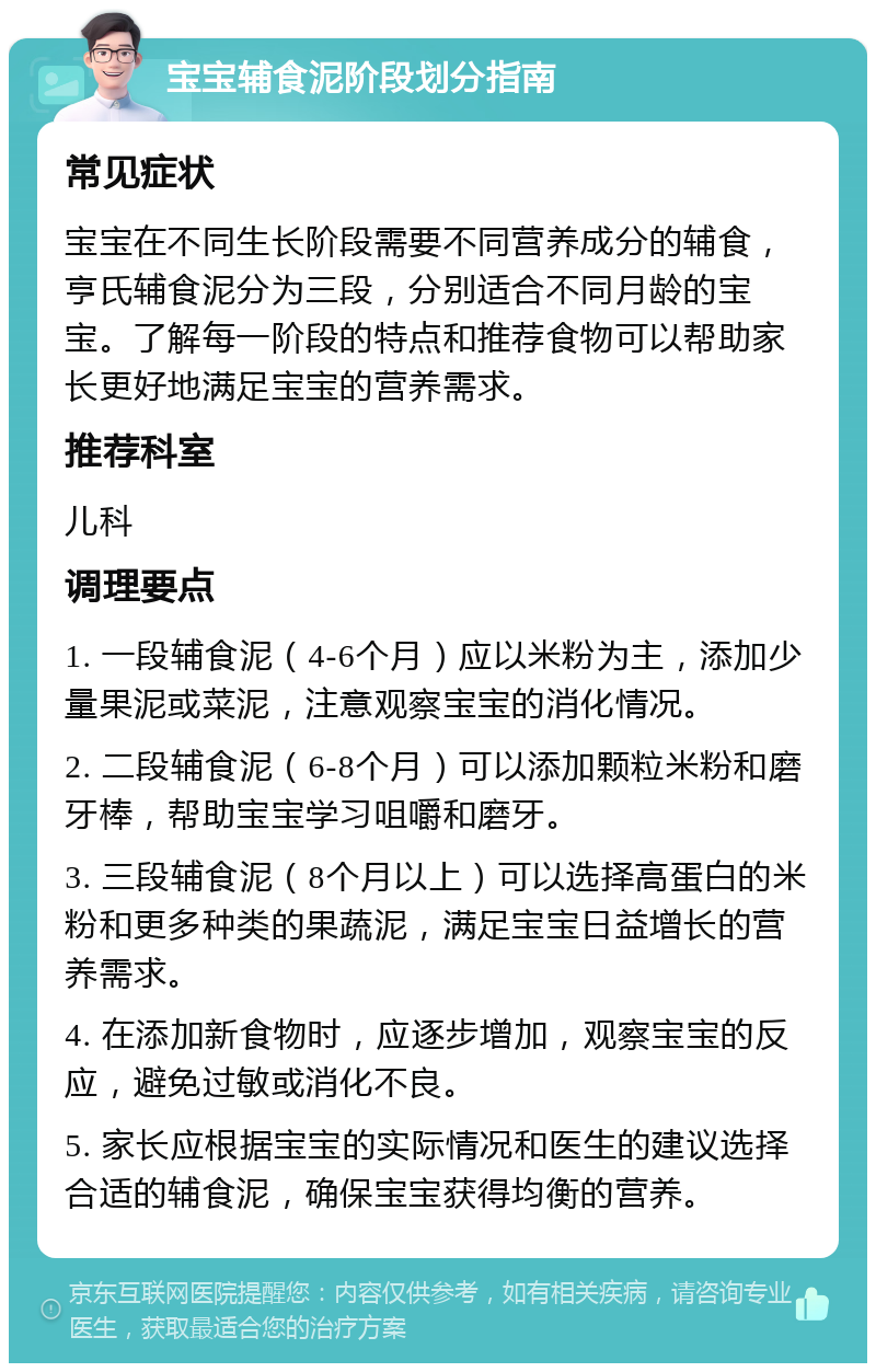 宝宝辅食泥阶段划分指南 常见症状 宝宝在不同生长阶段需要不同营养成分的辅食，亨氏辅食泥分为三段，分别适合不同月龄的宝宝。了解每一阶段的特点和推荐食物可以帮助家长更好地满足宝宝的营养需求。 推荐科室 儿科 调理要点 1. 一段辅食泥（4-6个月）应以米粉为主，添加少量果泥或菜泥，注意观察宝宝的消化情况。 2. 二段辅食泥（6-8个月）可以添加颗粒米粉和磨牙棒，帮助宝宝学习咀嚼和磨牙。 3. 三段辅食泥（8个月以上）可以选择高蛋白的米粉和更多种类的果蔬泥，满足宝宝日益增长的营养需求。 4. 在添加新食物时，应逐步增加，观察宝宝的反应，避免过敏或消化不良。 5. 家长应根据宝宝的实际情况和医生的建议选择合适的辅食泥，确保宝宝获得均衡的营养。