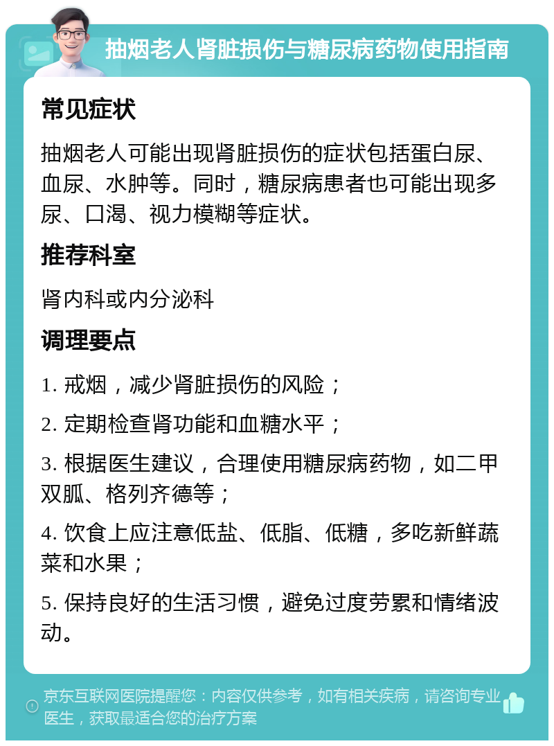 抽烟老人肾脏损伤与糖尿病药物使用指南 常见症状 抽烟老人可能出现肾脏损伤的症状包括蛋白尿、血尿、水肿等。同时，糖尿病患者也可能出现多尿、口渴、视力模糊等症状。 推荐科室 肾内科或内分泌科 调理要点 1. 戒烟，减少肾脏损伤的风险； 2. 定期检查肾功能和血糖水平； 3. 根据医生建议，合理使用糖尿病药物，如二甲双胍、格列齐德等； 4. 饮食上应注意低盐、低脂、低糖，多吃新鲜蔬菜和水果； 5. 保持良好的生活习惯，避免过度劳累和情绪波动。