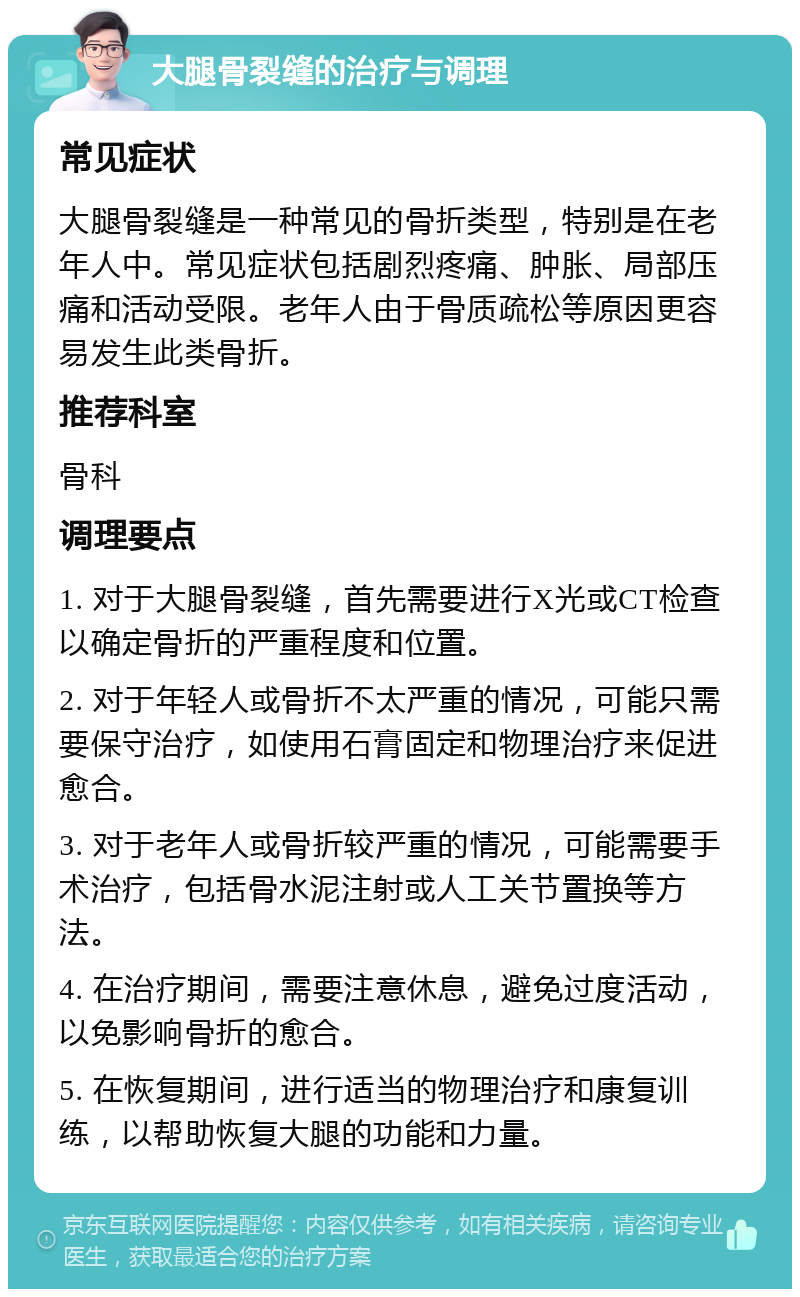 大腿骨裂缝的治疗与调理 常见症状 大腿骨裂缝是一种常见的骨折类型，特别是在老年人中。常见症状包括剧烈疼痛、肿胀、局部压痛和活动受限。老年人由于骨质疏松等原因更容易发生此类骨折。 推荐科室 骨科 调理要点 1. 对于大腿骨裂缝，首先需要进行X光或CT检查以确定骨折的严重程度和位置。 2. 对于年轻人或骨折不太严重的情况，可能只需要保守治疗，如使用石膏固定和物理治疗来促进愈合。 3. 对于老年人或骨折较严重的情况，可能需要手术治疗，包括骨水泥注射或人工关节置换等方法。 4. 在治疗期间，需要注意休息，避免过度活动，以免影响骨折的愈合。 5. 在恢复期间，进行适当的物理治疗和康复训练，以帮助恢复大腿的功能和力量。