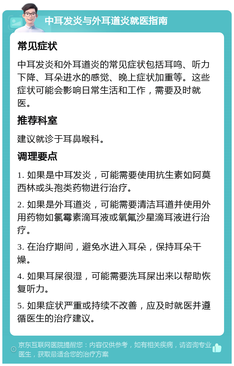 中耳发炎与外耳道炎就医指南 常见症状 中耳发炎和外耳道炎的常见症状包括耳鸣、听力下降、耳朵进水的感觉、晚上症状加重等。这些症状可能会影响日常生活和工作，需要及时就医。 推荐科室 建议就诊于耳鼻喉科。 调理要点 1. 如果是中耳发炎，可能需要使用抗生素如阿莫西林或头孢类药物进行治疗。 2. 如果是外耳道炎，可能需要清洁耳道并使用外用药物如氯霉素滴耳液或氧氟沙星滴耳液进行治疗。 3. 在治疗期间，避免水进入耳朵，保持耳朵干燥。 4. 如果耳屎很湿，可能需要洗耳屎出来以帮助恢复听力。 5. 如果症状严重或持续不改善，应及时就医并遵循医生的治疗建议。