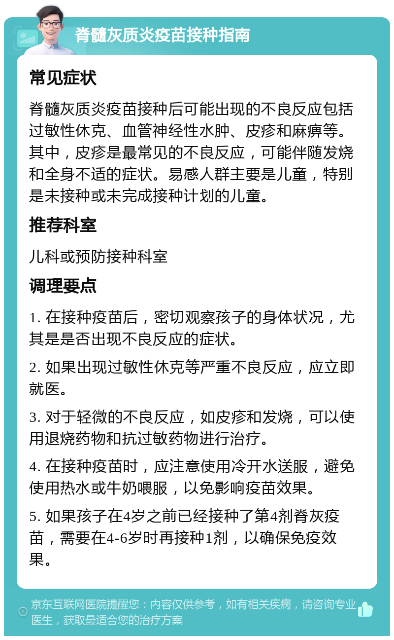 脊髓灰质炎疫苗接种指南 常见症状 脊髓灰质炎疫苗接种后可能出现的不良反应包括过敏性休克、血管神经性水肿、皮疹和麻痹等。其中，皮疹是最常见的不良反应，可能伴随发烧和全身不适的症状。易感人群主要是儿童，特别是未接种或未完成接种计划的儿童。 推荐科室 儿科或预防接种科室 调理要点 1. 在接种疫苗后，密切观察孩子的身体状况，尤其是是否出现不良反应的症状。 2. 如果出现过敏性休克等严重不良反应，应立即就医。 3. 对于轻微的不良反应，如皮疹和发烧，可以使用退烧药物和抗过敏药物进行治疗。 4. 在接种疫苗时，应注意使用冷开水送服，避免使用热水或牛奶喂服，以免影响疫苗效果。 5. 如果孩子在4岁之前已经接种了第4剂脊灰疫苗，需要在4-6岁时再接种1剂，以确保免疫效果。