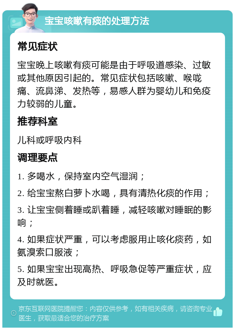 宝宝咳嗽有痰的处理方法 常见症状 宝宝晚上咳嗽有痰可能是由于呼吸道感染、过敏或其他原因引起的。常见症状包括咳嗽、喉咙痛、流鼻涕、发热等，易感人群为婴幼儿和免疫力较弱的儿童。 推荐科室 儿科或呼吸内科 调理要点 1. 多喝水，保持室内空气湿润； 2. 给宝宝熬白萝卜水喝，具有清热化痰的作用； 3. 让宝宝侧着睡或趴着睡，减轻咳嗽对睡眠的影响； 4. 如果症状严重，可以考虑服用止咳化痰药，如氨溴索口服液； 5. 如果宝宝出现高热、呼吸急促等严重症状，应及时就医。