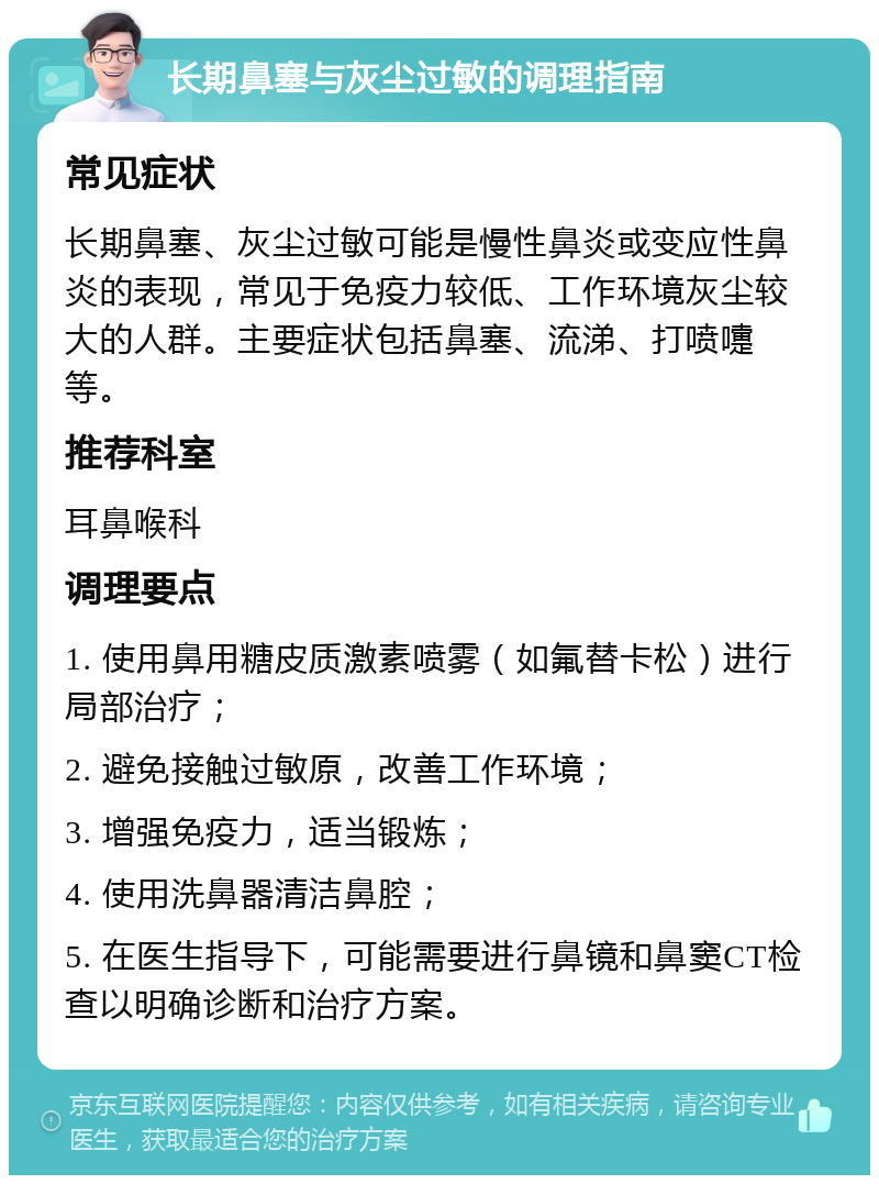 长期鼻塞与灰尘过敏的调理指南 常见症状 长期鼻塞、灰尘过敏可能是慢性鼻炎或变应性鼻炎的表现，常见于免疫力较低、工作环境灰尘较大的人群。主要症状包括鼻塞、流涕、打喷嚏等。 推荐科室 耳鼻喉科 调理要点 1. 使用鼻用糖皮质激素喷雾（如氟替卡松）进行局部治疗； 2. 避免接触过敏原，改善工作环境； 3. 增强免疫力，适当锻炼； 4. 使用洗鼻器清洁鼻腔； 5. 在医生指导下，可能需要进行鼻镜和鼻窦CT检查以明确诊断和治疗方案。