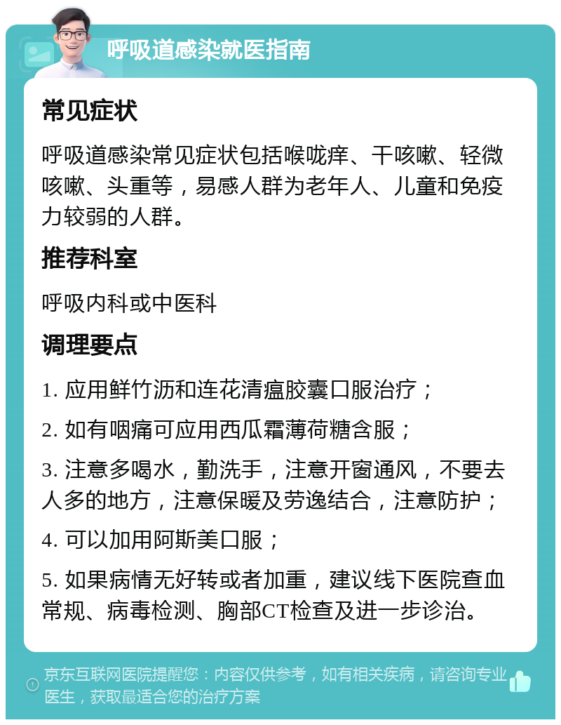 呼吸道感染就医指南 常见症状 呼吸道感染常见症状包括喉咙痒、干咳嗽、轻微咳嗽、头重等，易感人群为老年人、儿童和免疫力较弱的人群。 推荐科室 呼吸内科或中医科 调理要点 1. 应用鲜竹沥和连花清瘟胶囊口服治疗； 2. 如有咽痛可应用西瓜霜薄荷糖含服； 3. 注意多喝水，勤洗手，注意开窗通风，不要去人多的地方，注意保暖及劳逸结合，注意防护； 4. 可以加用阿斯美口服； 5. 如果病情无好转或者加重，建议线下医院查血常规、病毒检测、胸部CT检查及进一步诊治。