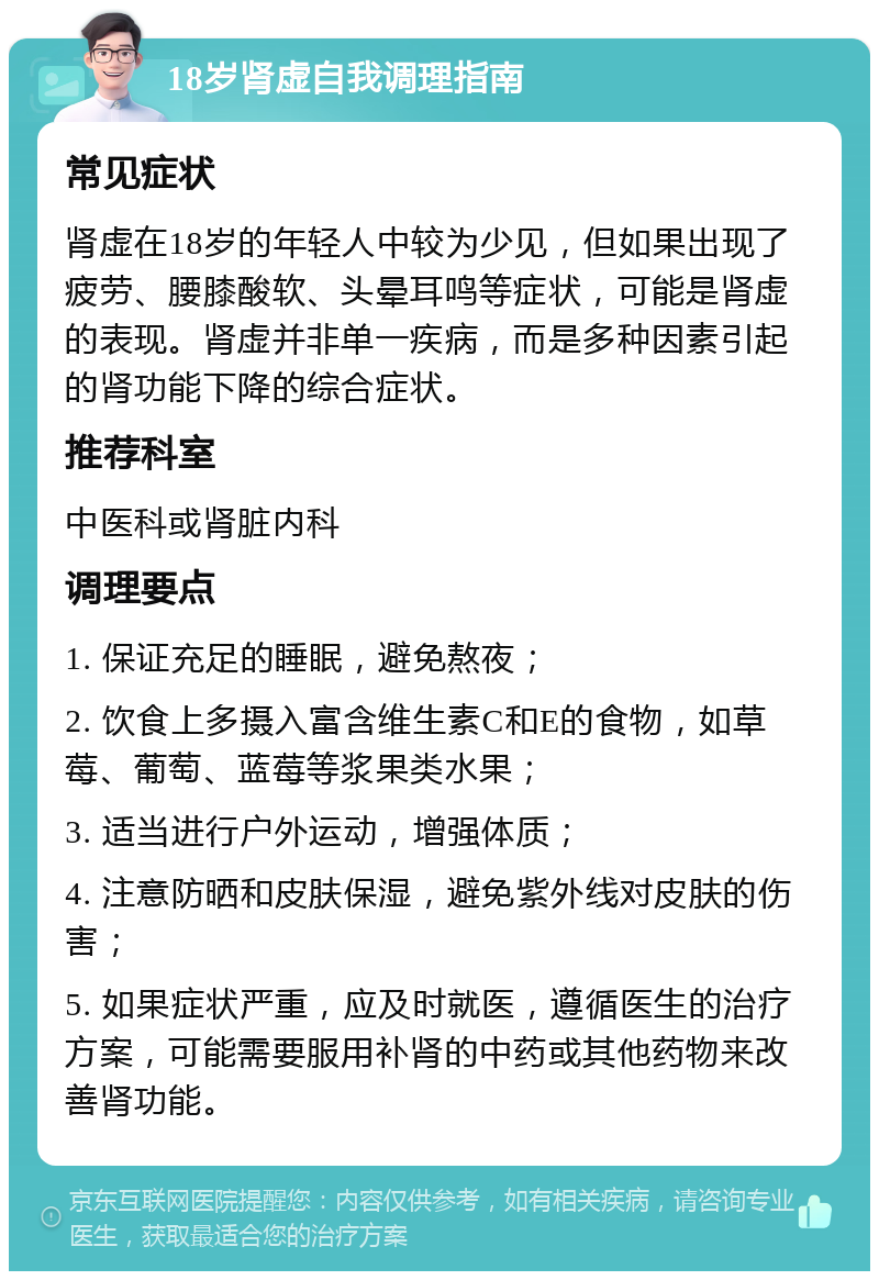 18岁肾虚自我调理指南 常见症状 肾虚在18岁的年轻人中较为少见，但如果出现了疲劳、腰膝酸软、头晕耳鸣等症状，可能是肾虚的表现。肾虚并非单一疾病，而是多种因素引起的肾功能下降的综合症状。 推荐科室 中医科或肾脏内科 调理要点 1. 保证充足的睡眠，避免熬夜； 2. 饮食上多摄入富含维生素C和E的食物，如草莓、葡萄、蓝莓等浆果类水果； 3. 适当进行户外运动，增强体质； 4. 注意防晒和皮肤保湿，避免紫外线对皮肤的伤害； 5. 如果症状严重，应及时就医，遵循医生的治疗方案，可能需要服用补肾的中药或其他药物来改善肾功能。