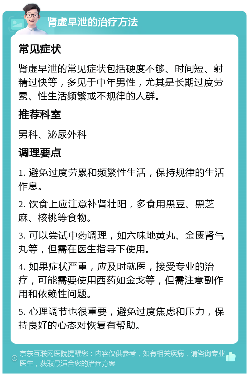 肾虚早泄的治疗方法 常见症状 肾虚早泄的常见症状包括硬度不够、时间短、射精过快等，多见于中年男性，尤其是长期过度劳累、性生活频繁或不规律的人群。 推荐科室 男科、泌尿外科 调理要点 1. 避免过度劳累和频繁性生活，保持规律的生活作息。 2. 饮食上应注意补肾壮阳，多食用黑豆、黑芝麻、核桃等食物。 3. 可以尝试中药调理，如六味地黄丸、金匮肾气丸等，但需在医生指导下使用。 4. 如果症状严重，应及时就医，接受专业的治疗，可能需要使用西药如金戈等，但需注意副作用和依赖性问题。 5. 心理调节也很重要，避免过度焦虑和压力，保持良好的心态对恢复有帮助。