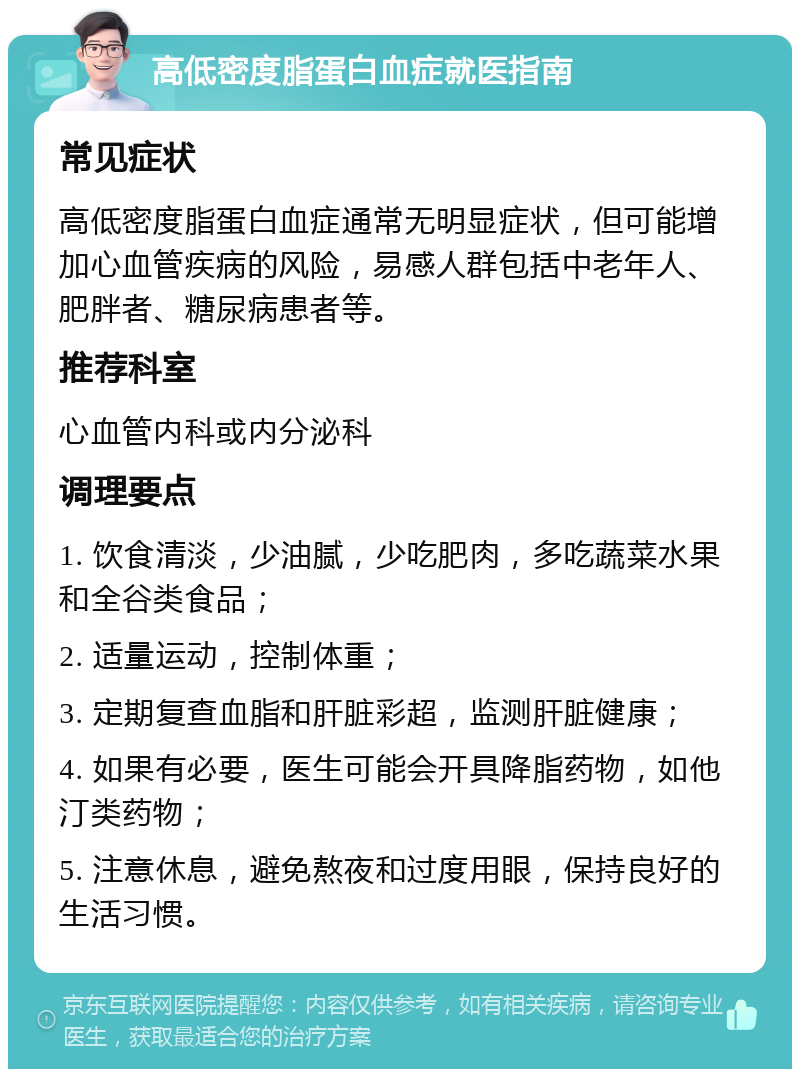 高低密度脂蛋白血症就医指南 常见症状 高低密度脂蛋白血症通常无明显症状，但可能增加心血管疾病的风险，易感人群包括中老年人、肥胖者、糖尿病患者等。 推荐科室 心血管内科或内分泌科 调理要点 1. 饮食清淡，少油腻，少吃肥肉，多吃蔬菜水果和全谷类食品； 2. 适量运动，控制体重； 3. 定期复查血脂和肝脏彩超，监测肝脏健康； 4. 如果有必要，医生可能会开具降脂药物，如他汀类药物； 5. 注意休息，避免熬夜和过度用眼，保持良好的生活习惯。