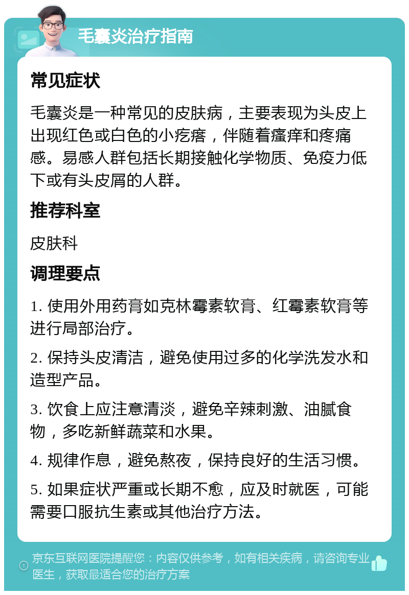 毛囊炎治疗指南 常见症状 毛囊炎是一种常见的皮肤病，主要表现为头皮上出现红色或白色的小疙瘩，伴随着瘙痒和疼痛感。易感人群包括长期接触化学物质、免疫力低下或有头皮屑的人群。 推荐科室 皮肤科 调理要点 1. 使用外用药膏如克林霉素软膏、红霉素软膏等进行局部治疗。 2. 保持头皮清洁，避免使用过多的化学洗发水和造型产品。 3. 饮食上应注意清淡，避免辛辣刺激、油腻食物，多吃新鲜蔬菜和水果。 4. 规律作息，避免熬夜，保持良好的生活习惯。 5. 如果症状严重或长期不愈，应及时就医，可能需要口服抗生素或其他治疗方法。