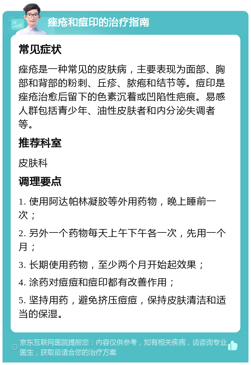 痤疮和痘印的治疗指南 常见症状 痤疮是一种常见的皮肤病，主要表现为面部、胸部和背部的粉刺、丘疹、脓疱和结节等。痘印是痤疮治愈后留下的色素沉着或凹陷性疤痕。易感人群包括青少年、油性皮肤者和内分泌失调者等。 推荐科室 皮肤科 调理要点 1. 使用阿达帕林凝胶等外用药物，晚上睡前一次； 2. 另外一个药物每天上午下午各一次，先用一个月； 3. 长期使用药物，至少两个月开始起效果； 4. 涂药对痘痘和痘印都有改善作用； 5. 坚持用药，避免挤压痘痘，保持皮肤清洁和适当的保湿。