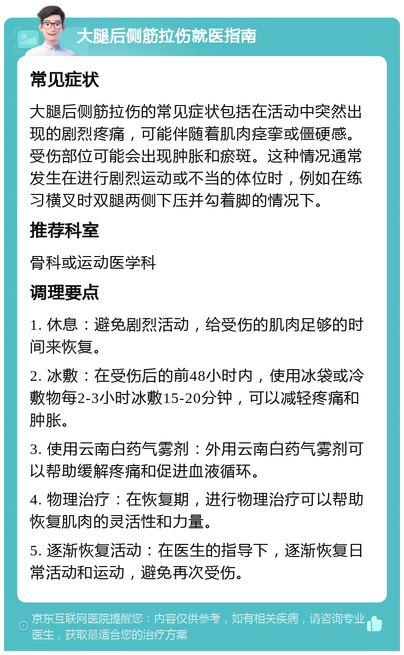 大腿后侧筋拉伤就医指南 常见症状 大腿后侧筋拉伤的常见症状包括在活动中突然出现的剧烈疼痛，可能伴随着肌肉痉挛或僵硬感。受伤部位可能会出现肿胀和瘀斑。这种情况通常发生在进行剧烈运动或不当的体位时，例如在练习横叉时双腿两侧下压并勾着脚的情况下。 推荐科室 骨科或运动医学科 调理要点 1. 休息：避免剧烈活动，给受伤的肌肉足够的时间来恢复。 2. 冰敷：在受伤后的前48小时内，使用冰袋或冷敷物每2-3小时冰敷15-20分钟，可以减轻疼痛和肿胀。 3. 使用云南白药气雾剂：外用云南白药气雾剂可以帮助缓解疼痛和促进血液循环。 4. 物理治疗：在恢复期，进行物理治疗可以帮助恢复肌肉的灵活性和力量。 5. 逐渐恢复活动：在医生的指导下，逐渐恢复日常活动和运动，避免再次受伤。