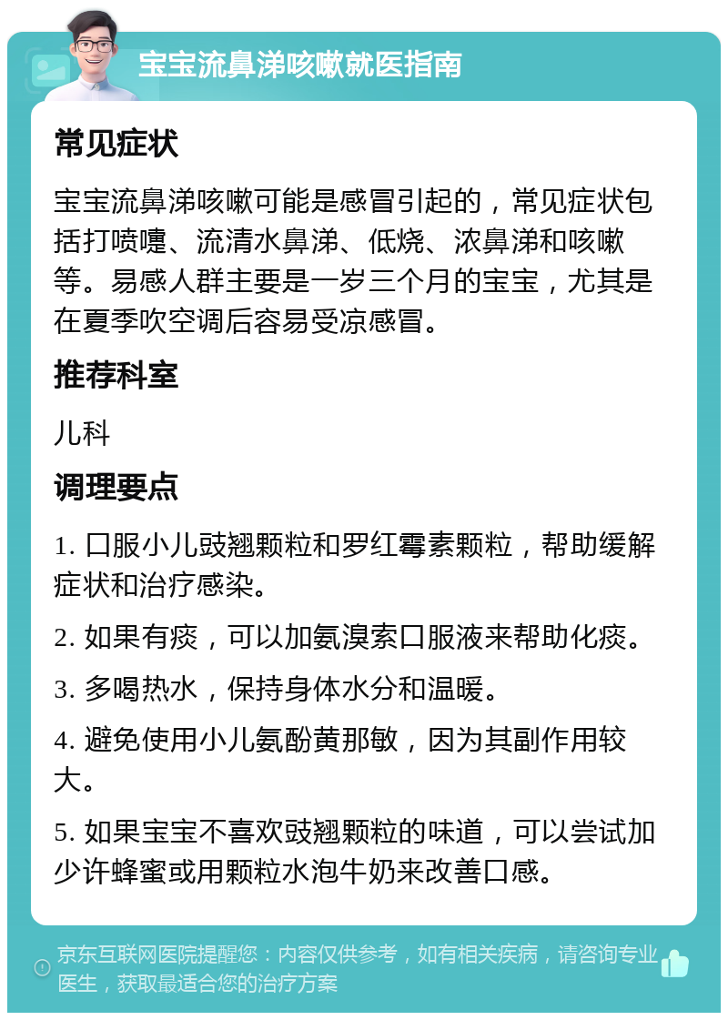 宝宝流鼻涕咳嗽就医指南 常见症状 宝宝流鼻涕咳嗽可能是感冒引起的，常见症状包括打喷嚏、流清水鼻涕、低烧、浓鼻涕和咳嗽等。易感人群主要是一岁三个月的宝宝，尤其是在夏季吹空调后容易受凉感冒。 推荐科室 儿科 调理要点 1. 口服小儿豉翘颗粒和罗红霉素颗粒，帮助缓解症状和治疗感染。 2. 如果有痰，可以加氨溴索口服液来帮助化痰。 3. 多喝热水，保持身体水分和温暖。 4. 避免使用小儿氨酚黄那敏，因为其副作用较大。 5. 如果宝宝不喜欢豉翘颗粒的味道，可以尝试加少许蜂蜜或用颗粒水泡牛奶来改善口感。