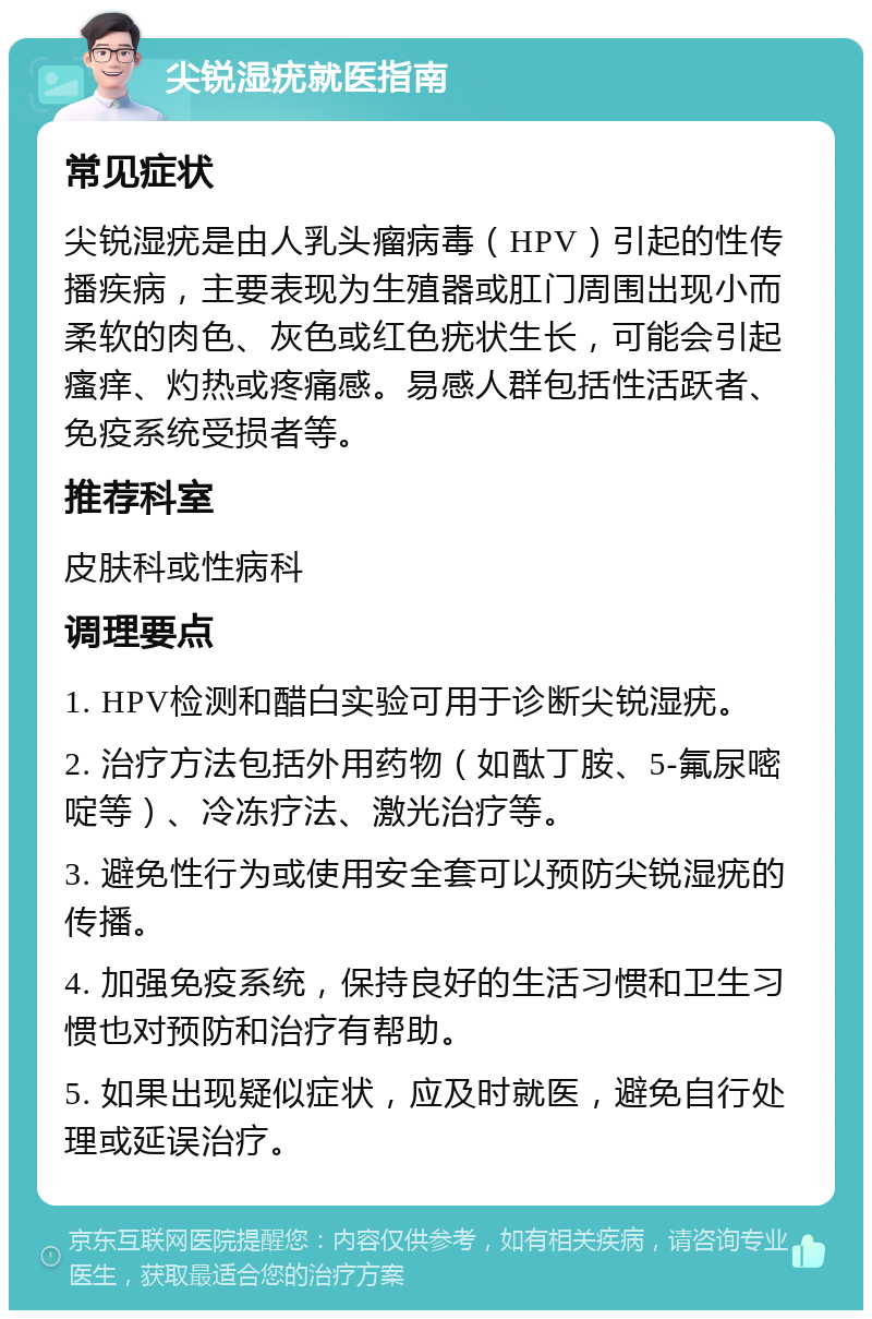 尖锐湿疣就医指南 常见症状 尖锐湿疣是由人乳头瘤病毒（HPV）引起的性传播疾病，主要表现为生殖器或肛门周围出现小而柔软的肉色、灰色或红色疣状生长，可能会引起瘙痒、灼热或疼痛感。易感人群包括性活跃者、免疫系统受损者等。 推荐科室 皮肤科或性病科 调理要点 1. HPV检测和醋白实验可用于诊断尖锐湿疣。 2. 治疗方法包括外用药物（如酞丁胺、5-氟尿嘧啶等）、冷冻疗法、激光治疗等。 3. 避免性行为或使用安全套可以预防尖锐湿疣的传播。 4. 加强免疫系统，保持良好的生活习惯和卫生习惯也对预防和治疗有帮助。 5. 如果出现疑似症状，应及时就医，避免自行处理或延误治疗。