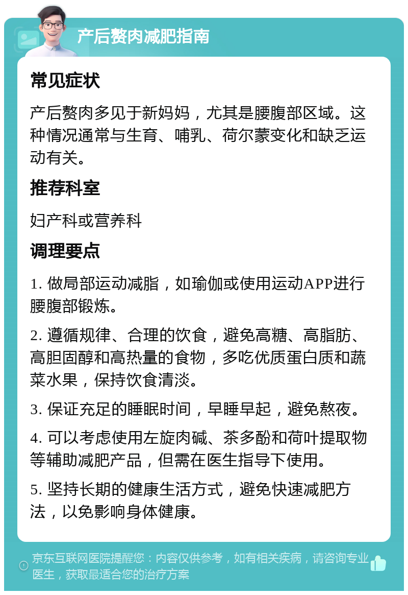 产后赘肉减肥指南 常见症状 产后赘肉多见于新妈妈，尤其是腰腹部区域。这种情况通常与生育、哺乳、荷尔蒙变化和缺乏运动有关。 推荐科室 妇产科或营养科 调理要点 1. 做局部运动减脂，如瑜伽或使用运动APP进行腰腹部锻炼。 2. 遵循规律、合理的饮食，避免高糖、高脂肪、高胆固醇和高热量的食物，多吃优质蛋白质和蔬菜水果，保持饮食清淡。 3. 保证充足的睡眠时间，早睡早起，避免熬夜。 4. 可以考虑使用左旋肉碱、茶多酚和荷叶提取物等辅助减肥产品，但需在医生指导下使用。 5. 坚持长期的健康生活方式，避免快速减肥方法，以免影响身体健康。