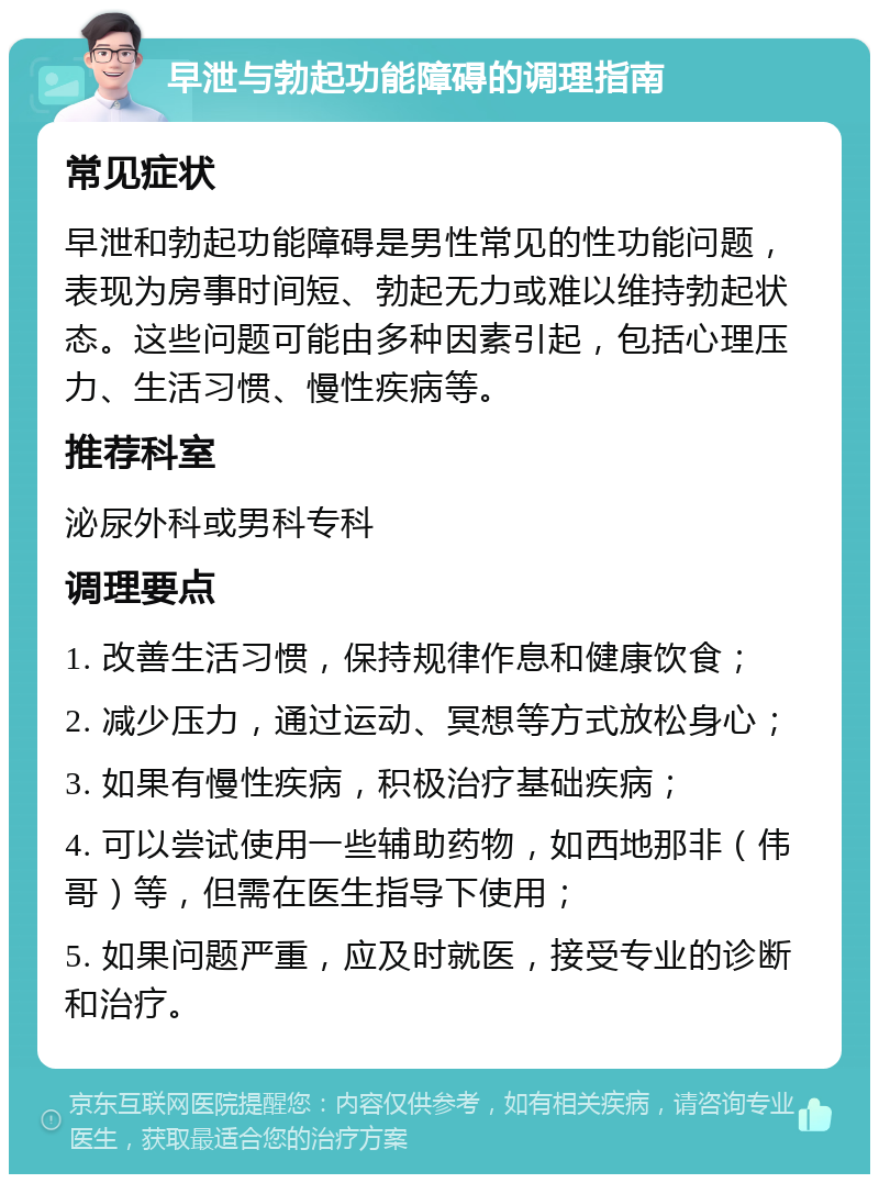 早泄与勃起功能障碍的调理指南 常见症状 早泄和勃起功能障碍是男性常见的性功能问题，表现为房事时间短、勃起无力或难以维持勃起状态。这些问题可能由多种因素引起，包括心理压力、生活习惯、慢性疾病等。 推荐科室 泌尿外科或男科专科 调理要点 1. 改善生活习惯，保持规律作息和健康饮食； 2. 减少压力，通过运动、冥想等方式放松身心； 3. 如果有慢性疾病，积极治疗基础疾病； 4. 可以尝试使用一些辅助药物，如西地那非（伟哥）等，但需在医生指导下使用； 5. 如果问题严重，应及时就医，接受专业的诊断和治疗。