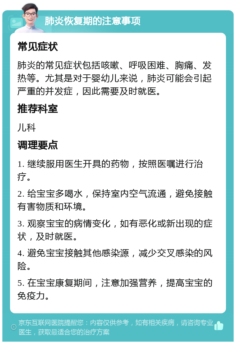 肺炎恢复期的注意事项 常见症状 肺炎的常见症状包括咳嗽、呼吸困难、胸痛、发热等。尤其是对于婴幼儿来说，肺炎可能会引起严重的并发症，因此需要及时就医。 推荐科室 儿科 调理要点 1. 继续服用医生开具的药物，按照医嘱进行治疗。 2. 给宝宝多喝水，保持室内空气流通，避免接触有害物质和环境。 3. 观察宝宝的病情变化，如有恶化或新出现的症状，及时就医。 4. 避免宝宝接触其他感染源，减少交叉感染的风险。 5. 在宝宝康复期间，注意加强营养，提高宝宝的免疫力。