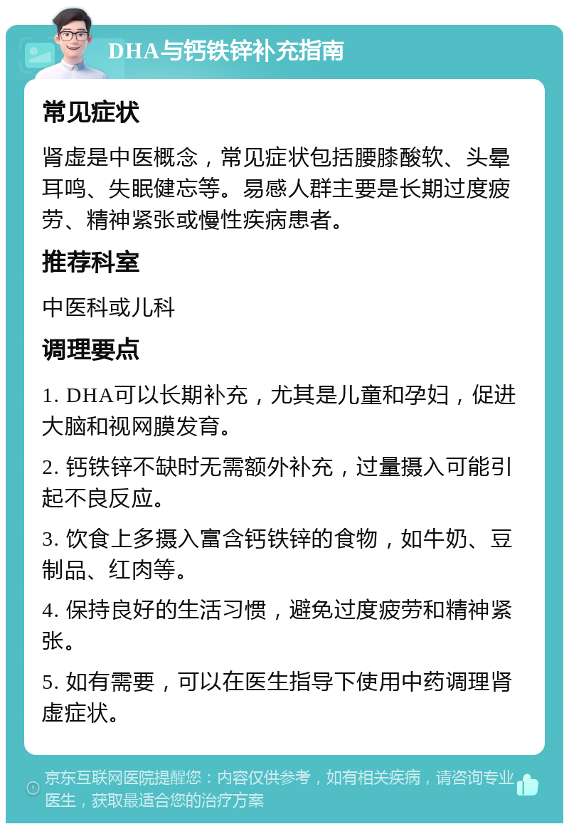 DHA与钙铁锌补充指南 常见症状 肾虚是中医概念，常见症状包括腰膝酸软、头晕耳鸣、失眠健忘等。易感人群主要是长期过度疲劳、精神紧张或慢性疾病患者。 推荐科室 中医科或儿科 调理要点 1. DHA可以长期补充，尤其是儿童和孕妇，促进大脑和视网膜发育。 2. 钙铁锌不缺时无需额外补充，过量摄入可能引起不良反应。 3. 饮食上多摄入富含钙铁锌的食物，如牛奶、豆制品、红肉等。 4. 保持良好的生活习惯，避免过度疲劳和精神紧张。 5. 如有需要，可以在医生指导下使用中药调理肾虚症状。