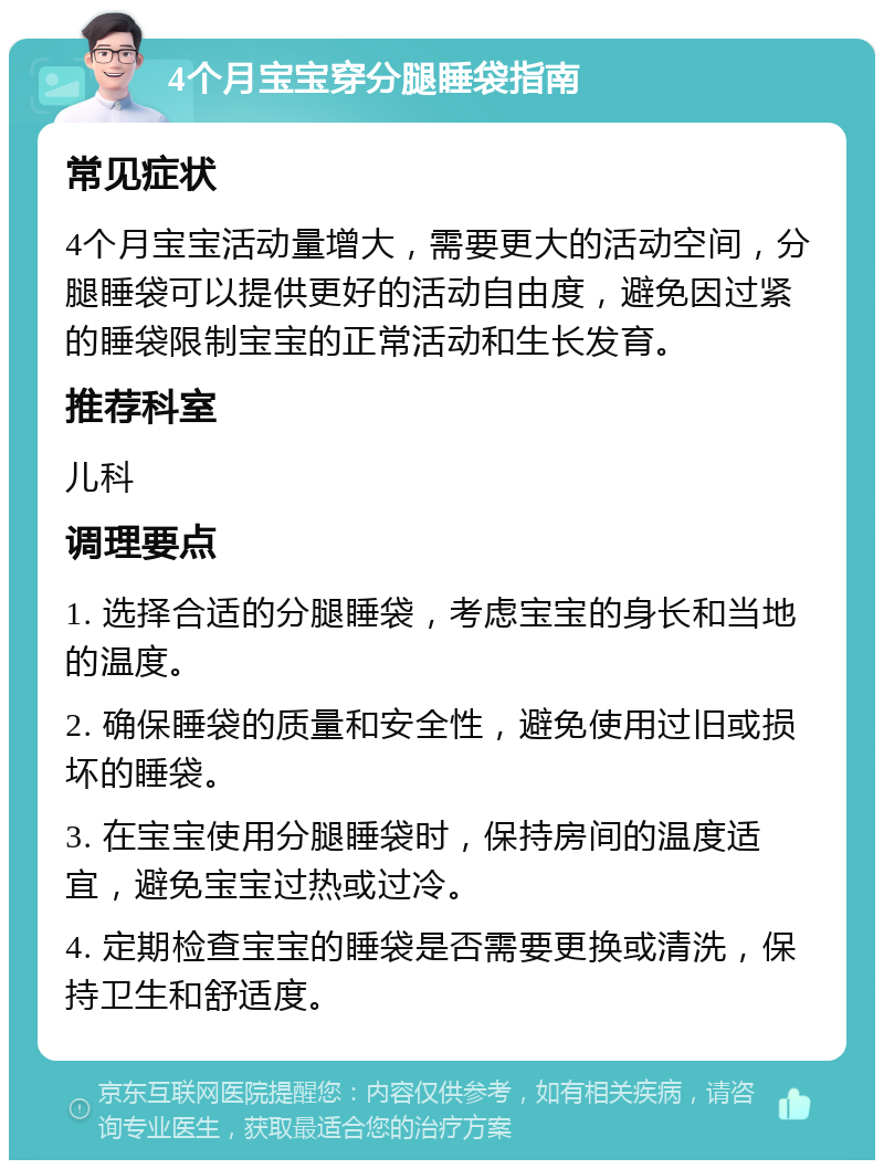 4个月宝宝穿分腿睡袋指南 常见症状 4个月宝宝活动量增大，需要更大的活动空间，分腿睡袋可以提供更好的活动自由度，避免因过紧的睡袋限制宝宝的正常活动和生长发育。 推荐科室 儿科 调理要点 1. 选择合适的分腿睡袋，考虑宝宝的身长和当地的温度。 2. 确保睡袋的质量和安全性，避免使用过旧或损坏的睡袋。 3. 在宝宝使用分腿睡袋时，保持房间的温度适宜，避免宝宝过热或过冷。 4. 定期检查宝宝的睡袋是否需要更换或清洗，保持卫生和舒适度。