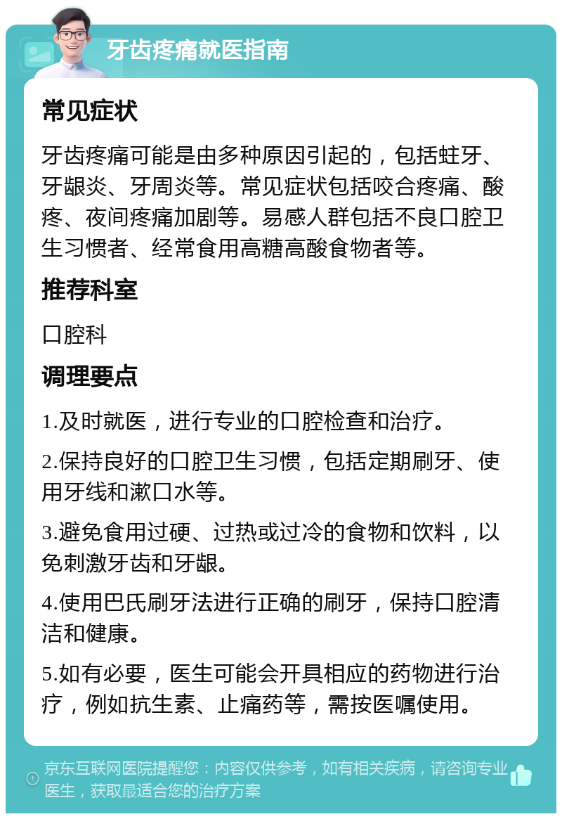 牙齿疼痛就医指南 常见症状 牙齿疼痛可能是由多种原因引起的，包括蛀牙、牙龈炎、牙周炎等。常见症状包括咬合疼痛、酸疼、夜间疼痛加剧等。易感人群包括不良口腔卫生习惯者、经常食用高糖高酸食物者等。 推荐科室 口腔科 调理要点 1.及时就医，进行专业的口腔检查和治疗。 2.保持良好的口腔卫生习惯，包括定期刷牙、使用牙线和漱口水等。 3.避免食用过硬、过热或过冷的食物和饮料，以免刺激牙齿和牙龈。 4.使用巴氏刷牙法进行正确的刷牙，保持口腔清洁和健康。 5.如有必要，医生可能会开具相应的药物进行治疗，例如抗生素、止痛药等，需按医嘱使用。