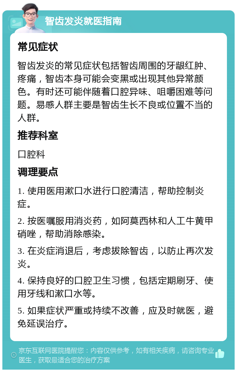 智齿发炎就医指南 常见症状 智齿发炎的常见症状包括智齿周围的牙龈红肿、疼痛，智齿本身可能会变黑或出现其他异常颜色。有时还可能伴随着口腔异味、咀嚼困难等问题。易感人群主要是智齿生长不良或位置不当的人群。 推荐科室 口腔科 调理要点 1. 使用医用漱口水进行口腔清洁，帮助控制炎症。 2. 按医嘱服用消炎药，如阿莫西林和人工牛黄甲硝唑，帮助消除感染。 3. 在炎症消退后，考虑拔除智齿，以防止再次发炎。 4. 保持良好的口腔卫生习惯，包括定期刷牙、使用牙线和漱口水等。 5. 如果症状严重或持续不改善，应及时就医，避免延误治疗。