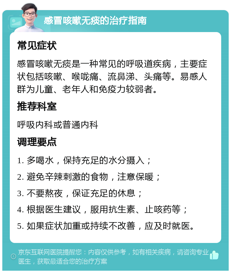 感冒咳嗽无痰的治疗指南 常见症状 感冒咳嗽无痰是一种常见的呼吸道疾病，主要症状包括咳嗽、喉咙痛、流鼻涕、头痛等。易感人群为儿童、老年人和免疫力较弱者。 推荐科室 呼吸内科或普通内科 调理要点 1. 多喝水，保持充足的水分摄入； 2. 避免辛辣刺激的食物，注意保暖； 3. 不要熬夜，保证充足的休息； 4. 根据医生建议，服用抗生素、止咳药等； 5. 如果症状加重或持续不改善，应及时就医。