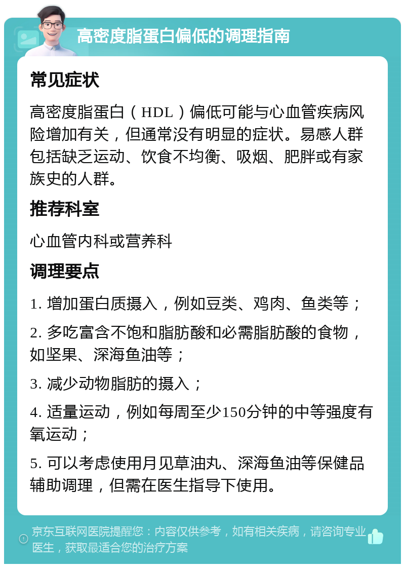 高密度脂蛋白偏低的调理指南 常见症状 高密度脂蛋白（HDL）偏低可能与心血管疾病风险增加有关，但通常没有明显的症状。易感人群包括缺乏运动、饮食不均衡、吸烟、肥胖或有家族史的人群。 推荐科室 心血管内科或营养科 调理要点 1. 增加蛋白质摄入，例如豆类、鸡肉、鱼类等； 2. 多吃富含不饱和脂肪酸和必需脂肪酸的食物，如坚果、深海鱼油等； 3. 减少动物脂肪的摄入； 4. 适量运动，例如每周至少150分钟的中等强度有氧运动； 5. 可以考虑使用月见草油丸、深海鱼油等保健品辅助调理，但需在医生指导下使用。