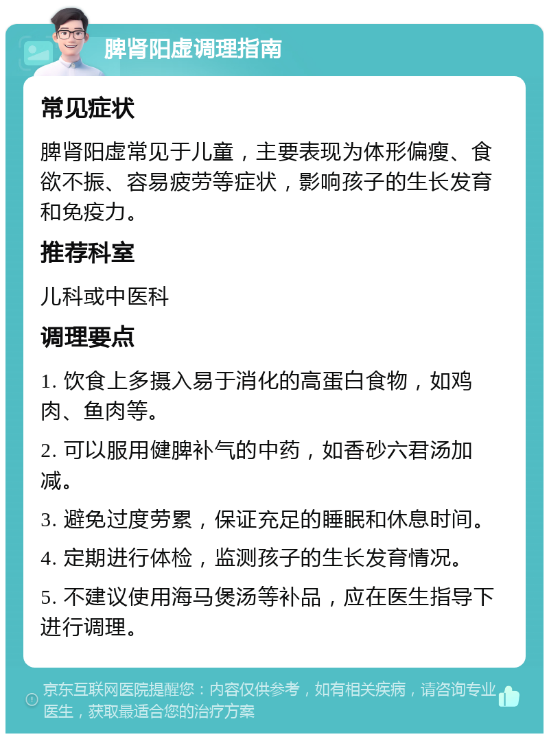 脾肾阳虚调理指南 常见症状 脾肾阳虚常见于儿童，主要表现为体形偏瘦、食欲不振、容易疲劳等症状，影响孩子的生长发育和免疫力。 推荐科室 儿科或中医科 调理要点 1. 饮食上多摄入易于消化的高蛋白食物，如鸡肉、鱼肉等。 2. 可以服用健脾补气的中药，如香砂六君汤加减。 3. 避免过度劳累，保证充足的睡眠和休息时间。 4. 定期进行体检，监测孩子的生长发育情况。 5. 不建议使用海马煲汤等补品，应在医生指导下进行调理。