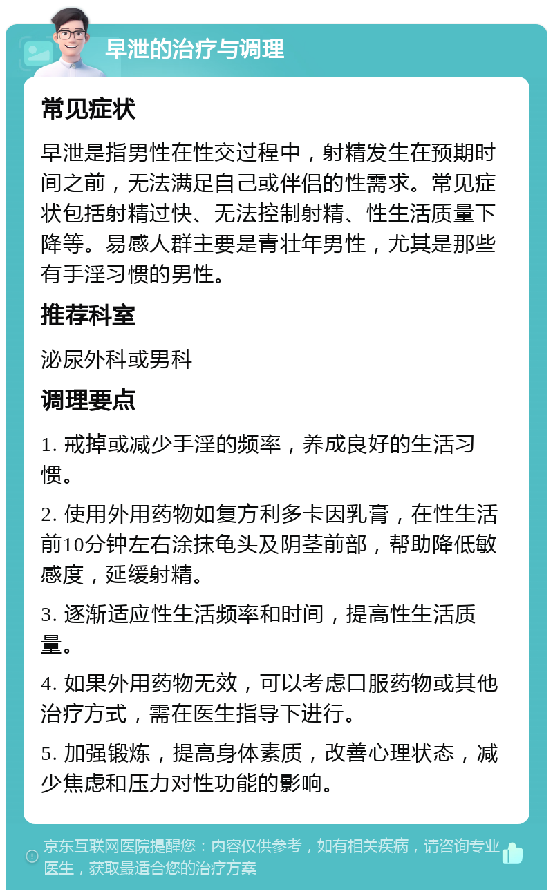 早泄的治疗与调理 常见症状 早泄是指男性在性交过程中，射精发生在预期时间之前，无法满足自己或伴侣的性需求。常见症状包括射精过快、无法控制射精、性生活质量下降等。易感人群主要是青壮年男性，尤其是那些有手淫习惯的男性。 推荐科室 泌尿外科或男科 调理要点 1. 戒掉或减少手淫的频率，养成良好的生活习惯。 2. 使用外用药物如复方利多卡因乳膏，在性生活前10分钟左右涂抹龟头及阴茎前部，帮助降低敏感度，延缓射精。 3. 逐渐适应性生活频率和时间，提高性生活质量。 4. 如果外用药物无效，可以考虑口服药物或其他治疗方式，需在医生指导下进行。 5. 加强锻炼，提高身体素质，改善心理状态，减少焦虑和压力对性功能的影响。